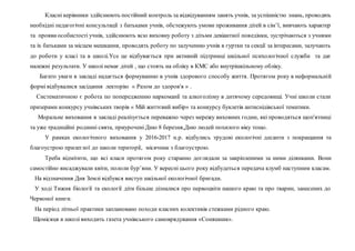 Класні керівники здійснюють постійний контроль за відвідуванням занять учнів, за успішністю знань, проводять
необхідні педагогічні консультації з батьками учнів, обстежують умови проживання дітей в сім’ї, вивчають характер
та проявиособистості учнів, здійснюють всю виховну роботу з дітьми девіантної поведінки, зустрічаються з учнями
та іх батьками за місцем мешкання, проводять роботу по залученню учнів в гуртки та секції за інтересами, залучають
до роботи у класі та в школі.Усе це відбувається при активній підтримці шкільної психологічної служби та дає
належні результати. У школі немає дітей , що стоять на обліку в КМС або внутрішкільному обліку.
Багато уваги в закладі надається формуванню в учнів здорового способу життя. Протягом року в неформальній
формі відбувалися засідання лекторію « Разом до здоров'я » .
Систематичною є робота по попередженню наркоманії та алкоголізму в дитячому середовищі. Учні школи стали
призерами конкурсу учнівських творів « Мій життєвий вибір» та конкурсу буклетів антиснідівської тематики.
Моральне виховання в закладі реалізується переважно через мережу виховних годин, які проводяться щоп'ятниці
та уже традиційні родинні свята, приурочені Дню 8 березня,Дню людей похилого віку тощо.
У рамках екологічного виховання у 2016-2017 н.р. відбулись трудові екологічні десанти з покращання та
благоустрою прилеглої до школи території, місячник з благоустрою.
Треба відмітити, що всі класи протягом року старанно доглядали за закріпленими за ними ділянками. Вони
самостійно висаджували квіти, пололи бур’яни. У вересні цього року відбудеться передача клумб наступним класам.
На відзначення Дня Землі відбувся виступ шкільної екологічної бригади.
У ході Тижня біології та екології діти більше дізналися про первоцвіти нашого краю та про тварин, занесених до
Червоної книги.
На період літньої практики заплановано походи класних колективів стежками рідного краю.
Щомісяця в школі виходить газета учнівського самоврядування «Соняшник».
 
