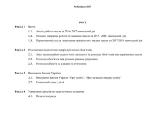 Розбишівка-2017
ЗМІСТ
Розділ 1 Вступ
1.1. Аналіз роботи школи за 2016- 2017 навчальний рік
1.2.
1.3.
Основні напрямки роботи та завдання школи на 2017– 2018 навчальний рік
Першочерговізаходиз виконання пріорітетних завдань школи на 2017-2018 навчальний рік.
Розділ 2 Розстановка педагогічних кадрів і розподіл обов’язків
2.1. Зміст організаційно-педагогічної діяльності та розподіл обов’язків між керівниками школи
2.2. Розподіл обов’язків між різними рівнями управління
2.3. Розподіл кабінетів за класами та вчителями
Розділ 3 Виконання Законів України
3.1. Виконання Законів України “Про освіту”, “Про загальні середню освіту”
3.2. Соціальний захист дітей
Розділ 4 Управління діяльністю педагогічного колективу
4.1. Педагогічні ради
 