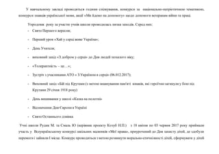 У навчальному закладі проводяться години спілкування, конкурси за національно-патріотичною тематикою,
конкурси знавців української мови, акції «Ми йдемо на допомогу» щодо допомоги ветеранам війни та праці.
Упродовж року за участю учнів школи проводилась низка заходів. Серед них:
- Свято Першого вересня;
- Перший урок «Хай у серціживе Україна»;
- День Учителя;
- виховний захід «З добром у серці» до Дня людей похилого віку;
- «Толерантність – це…»;
- Зустріч з учасниками АТО « З Україноюв серці» (06.012.2017);
- Виховний захід «Бій під Крутами (з метою вшанування пам'яті юнаків, які героїчнозагинулиу бою під
Крутами 29 січня 1918 року)
- День вишиванки у школі «Казка на полотні»
- Відзначення Дня Європив Україні
- Свято Останнього дзвінка
Учні школи Рудик М. та Смаль Ю (керівник проекту Козуб Н.П.) з 18 квітня по 03 червня 2017 року приймали
участь у Всеукраїнському конкурсі шкільних малюнків «Мої права», приурочений до Дня захисту дітей, де здобули
перемогиі зайняли І місце. Конкурс проводиться з метою розвинути морально-етичніякості дітей, сформувати у дітей
 