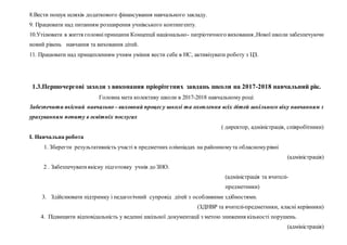 8.Вести пошук шляхів додаткового фінансування навчального закладу.
9. Працювати над питанням розширення учнівського контингенту.
10.Утілювати в життя головніпринципи Концепції національно- патріотичного виховання ,Нової школи забезпечуючи
новий рівень навчання та виховання дітей.
11. Працювати над прищепленням учням уміння вести себе в НС, активізувати роботу з ЦЗ.
1.3.Першочергові заходи з виконання пріорітетних завдань школи на 2017-2018 навчальний рік.
Головна мета колективу школи в 2017-2018 навчальному році:
Забезпечити якісний навчально – виховний процесу школі та охоплення всіх дітей шкільного віку навчанням з
урахуванням попиту в освітніх послугах
( директор, адміністрація, співробітники)
І. Навчальна робота
1. Зберегти результативність участі в предметних олімпіадах на районномута обласномурівні
(адміністрація)
2 . Забезпечуватиякісну підготовку учнів до ЗНО.
(адміністрація та вчителі-
предметники)
3. Здійснювати підтримку і педагогічний супровід дітей з особливими здібностями.
(ЗДНВР та вчителі-предметники, класні керівники)
4. Підвищити відповідальність у веденні шкільної документації з метою зниження кількості порушень.
(адміністрація)
 
