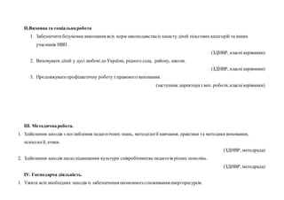 ІІ.Виховна та соціальнаробота
1. Забезпечитибезумовне виконання всіх норм законодавстваіз захисту дітей пільгових категорій та інших
учасників НВП .
(ЗДНВР, класні керівники)
2. Виховувати дітей у дусі любові до України, рідного села, району, школи.
(ЗДНВР, класні керівники)
3. Продовжуватипрофілактичну роботуз правового виховання.
(заступник директораз вих. роботи, класні керівники)
ІІІ. Методичнаробота.
1. Здійснення заходів з поглиблення педагогічних знань, методології навчання, практики та методики виховання,
психології, етики.
(ЗДНВР, методрада)
2. Здійснення заходів щодо підвищення культури співробітництва педагогів різних поколінь.
(ЗДНВР, методрада)
ІV. Господарча діяльність.
1. Ужити всіх необхідних заходів із забезпечення економного споживання енергоресурсів.
 