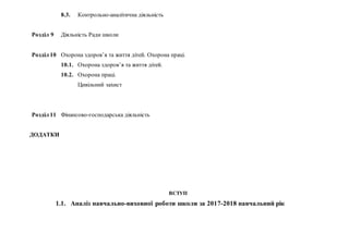 8.3. Контрольно-аналітична діяльність
Розділ 9 Діяльність Ради школи
Розділ 10 Охорона здоров’я та життя дітей. Охорона праці.
10.1. Охорона здоров’я та життя дітей.
10.2. Охорона праці.
Цивільний захист
Розділ 11 Фінансово-господарська діяльність
ДОДАТКИ
ВСТУП
1.1. Аналіз навчально-виховної роботи школи за 2017-2018 навчальний рік
 