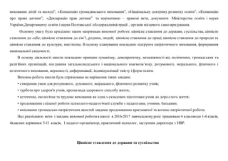 виховання дітей та молоді”, «Концепцію громадянського виховання”, «Національну доктрину розвитку освіти”, «Конвенцію
про права дитини”, «Декларацію прав дитини” та нормативно – правові акти, документи Міністерства освіти і науки
України,Департаменту освіти і науки Полтавської облдержадміністрації , органів місцевого само-врядування.
Основну увагу було приділено таким напрямкам виховної роботи: ціннісне ставлення до держави, суспільства; ціннісне
ставлення до себе; ціннісне ставлення до сім’ї, родини, людей; ціннісне ставлення до праці; ціннісне ставлення до природи та
ціннісне ставлення до культури, мистецтва. В основу планування покладено підґрунтя патріотичного виховання, формування
національної свідомості.
В основу діяльності школи покладено принцип гуманізму, демократизму, незалежності від політичних, громадських та
релігійних організацій, поєднання загальнолюдського і національного взаємозв’язку, розумового, морального, фізичного і
естетичного виховання, науковості, диференціації, індивідуалізації змісту і форм освіти.
Виховна робота школи була спрямована на вирішення таких завдань:
• створення умов для розумового, духовного, морального, фізичного розвитку учнів;
• турбота про здоров'я учнів, пропаганда здорового способу життя;
• естетичне, екологічне та трудове виховання як одна з складових підготовки учнів до дорослого життя;
• продовження спільної роботи психолого-педагогічної служби з педагогами, учнями, батьками;
• виховання громадсько-патріотичних якостей завдяки продовженню краєзнавчої та воєнно-патріотичної роботи.
Над реалізацією мети і завдань виховної роботив школі в 2016-2017 навчальному році працювало 4 класоводи 1-4 класів,
4класних керівники 5-11 класів, 1 педагог-організатор, практичний психолог, заступник директора з НВР.
Ціннісне ставлення до держави та суспільства
 