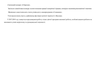 -Святковий концерт «8 березня».
Багатьом запам'ятався конкурс на виготовлення кращої новорічної іграшки, конкурси малюнків різноманітної тематики.
Щомісяця в школі виходить газета учнівського самоврядування «Соняшник».
Учні школи взяли участь у районному фестивалі дитячої творчості « Веселка».
У 2017-2018 н.р. планується продовжуватироботу згідно діючої програми виховної роботи, особливі акценти роблячи на
вихованні в учнів патріотизму та громадянської свідомості.
 