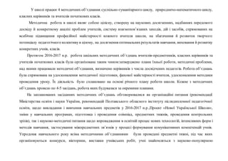 У школі працює 4 методичних об’єднання:суспільно-гуманітарного циклу, природничо-математичного циклу,
класних керівників та вчителів початкових класів.
Методична робота в школі являє собою цілісну, створену на наукових досягненнях, надбаннях передового
досвіду й конкретному аналізі проблем учителів, систему взаємопов’язаних заходів, дій і засобів, спрямованих на
всебічне підвищення професійної майстерності кожного вчителя школи, на збагачення й розвиток творчого
потенціалу педагогічного колективу в цілому, на досягнення оптимальнихрезультатів навчання, виховання й розвитку
конкретних учнів, класів.
Протягом 2016-2017 н.р. робота шкільних методичних об’єднань вчителів-предметників, класних керівників та
учителів початкових класів була організована таким чином:затверджено плани їхньої роботи, методичні проблеми,
над якими працювали методичні об’єднання, визначено керівників з числа досвідчених педагогів. Робота об’єднань
була спрямована на удосконалення методичної підготовки, фахової майстерності вчителя, удосконалення методики
проведення уроку. Їх діяльність було сплановано на основі річного плану роботи школи. Кожне з методичних
об’єднань провело по 4-5 засідань, робота яких будувалася за окремими планами.
На запланованих засіданнях методичних об’єднань обговорювалися як організаційні питання (рекомендації
Міністерства освіти і науки України, рекомендацій Полтавського обласного інституту післядипломної педагогічної
освіти, щодо викладання і вивчення навчальних предметів у 2016-2017 н.р.,Проект «Нової Української Школи»,
зміни у навчальних програмах, підготовка і проведення олімпіад, предметних тижнів, проведення контрольних
зрізів), так і науково-методичні питання щодо впровадження в освітній процес нових технологій, інтенсивних форм і
методів навчання, застосування міжпредметних зв’язків у процесі формування комунікативних компетенцій учнів.
Упродовж навчального року всіма методичними об’єднаннями були проведені предметні тижні, під час яких
організовуються конкурси, вікторини, виставки учнівських робіт, учні знайомляться з науково-популярною
 