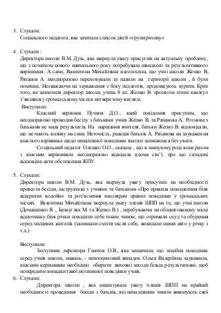 3. Слухали:
Соціального педагога, яка зачитала списокдітей «групи ризику»
4. Слухали :
Директора школи В.М. Дузь, яка звернула увагу присутніх на актуальну проблему,
що з початком нового навчального року потребувала швидкого та результативного
вирішення. А саме, Валентина Михайлівна наголосила, що учні школи Жепко В,
Рязанов А. неодноразово переховували та палили на території школи , й були
помічені. Незважаючи на зауваження з боку педагогів, продовжують курити. Крім
того, як зазначила директор школи, учень 8 кл. Жепко В. протягом літніх канікул
з’являвся угромадськомумісці в нетверезому вигляді.
Виступили:
Класний керівник Пучков Д.О., який повідомив присутнім, що
неодноразово проводив бесіду з батьками учнів Жепко В. та Рязанова А.. Розмова з
батьками не мала результатів. На нарікання вчителя, батьки Жепко В. відповідали,
що не мають впливу на сина. Натомість, реакція батьків А. Рязанова на зауваження
класного керівника щодо неналежної поведінки взагалі залишилася без уваги.
Соціальний педагог Олешко О.О., сказала , що в минулому році вона разом
з класним керівником неодноразово відвідала вдома сім’ї, про що складені
відповідні акти обстеження ЖПУ.
5. Слухали:
Директора школи В.М. Дузь, яка звернула увагу присутніх на необхідності
провести бесіди, інструктажі з учнями та батьками «Про правила поводження біля
відкритих водойм» та роз’яснення школярам правил поведінки у громадських
місцях. Валентина Михайлівна звернула увагу членів ШПП на те, що учні школи
(Домашенко Я. , Безвугляк М. та Жепко В.) , перебуваючи на облаштованому місці
відпочинку біля річки поводили себе таким чином, що отримали осуд та обурення
серед місцевих жителів (залишали сміття після себе, викидали шини авто у річку і
т.д.)
Виступили:
Заступник директора Гнатюк О.В., яка зазначила, що подібна поведінка
серед учнів школи, нажаль, - непоодинокий випадок. Ольга Валеріївна зауважила,
класним керівникам необхідно обирати виховні заходи більш результативні, щоб
попередити випадки такої негативної поведінки учнів.
6. Слухали:
Директора школи , яка акцентувала увагу членів ШПП на крайній
необхідності проведення бесіди з батьків, які неналежним чином виконують свої
 