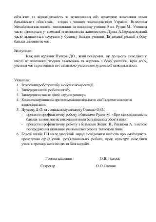 обов’язки та відповідальність за невиконання або неналежне виконання ними
батьківських обов’язків, згідно з чинним законодавством України. Валентина
Михайлівна висловила хвилювання за поведінку учениці 8 кл. Рудик М.. Учениця
часто з’являється у компанії із повнолітнім жителем села Лучка А.Сердюком,який
часто залишається ночувати у будинку батьків учениці. Та жодної реакції з боку
батьків дівчини не має.
Виступили:
Класний керівник Пучков Д.О., який повідомив, що до цього поведінка у
школі не викликала жодних хвилювань та нарікань з боку учителів. Крім того,
учениця має гарні оцінки та є активною учасницею художньої самодіяльності.
Ухвалили:
1. Розпочатироботуштабу в оновленому складі.
2. Затвердити план роботиштабу.
3. Затвердити спискидітей «групиризику»
4. Класним керівникам протягом місяця відвідати сім’ї вдомата скласти
відповідні акти.
5. Пучкову Д.О. та соціальному педагогу Олешко О.О.:
- провести профілактичну роботу з батьками Рудик М. «Про відповідальність
батьків за неналежне виконання ними батьківських обов’язків»
- провести профілактичну роботу з батьками Жепко В., Рязанова А. з метою
попередження вживання учнями алкоголю та тютюнопаління.
6. Голові штабу ПП на педагогічній нараді повідомити вчителів про необхідність
проведення серед учнів роз’яснювальної роботи, щодо культури поведінки
учнів в громадськихмісцях та біля водойм.
Голова засідання О.В. Гнатюк
Секретар О.О.Олешко
 