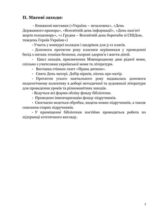 ІІ. Масові заходи:
- Книжкові виставки («Україна – незалежна», «День
Державного прапора», «Всесвітній день інформації», «День пам’яті
жертв голодомору», «1 Грудня – Всесвітній день боротьби зі СНІДом,
тиждень Героїв України»)
- Участь у конкурсі колядок і щедрівок для 5-11 класів.
- Допомога протягом року класним керівникам у проведенні
бесід з питань техніки безпеки, охороні здоров’я і життя дітей.
- Цикл заходів, присвячених Міжнародному дню рідної мови,
спільно з учителями української мови та літератури.
- Виставка стінних газет «Права дитини».
- Свято День матері. Добір віршів, пісень про матір.
- Протягом усього навчального року надавалась допомога
педагогічному колективу в доборі методичної та художньої літератури
для проведення уроків та різноманітних заходів.
- Ведуться всі форми обліку фонду бібліотеки.
- Проведено інвентаризацію фонду підручників.
- Своєчасно ведеться обробка, видача нових підручників, а також
списання старих підручників.
- У приміщенні бібліотеки постійно проводиться робота по
підтримці естетичного вигляду.
3
 