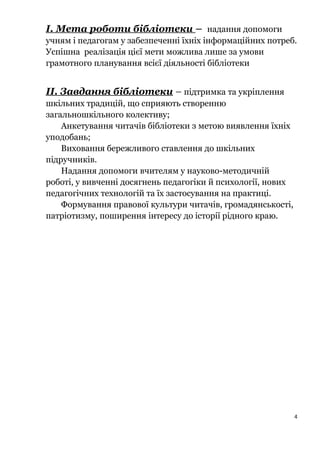 І. Мета роботи бібліотеки – надання допомоги
учням і педагогам у забезпеченні їхніх інформаційних потреб.
Успішна реалізація цієї мети можлива лише за умови
грамотного планування всієї діяльності бібліотеки
ІІ. Завдання бібліотеки – підтримка та укріплення
шкільних традицій, що сприяють створенню
загальношкільного колективу;
Анкетування читачів бібліотеки з метою виявлення їхніх
уподобань;
Виховання бережливого ставлення до шкільних
підручників.
Надання допомоги вчителям у науково-методичній
роботі, у вивченні досягнень педагогіки й психології, нових
педагогічних технологій та їх застосування на практиці.
Формування правової культури читачів, громадянськості,
патріотизму, поширення інтересу до історії рідного краю.
4
 