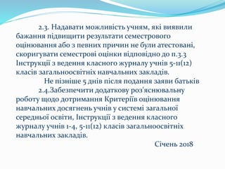 2.3. Надавати можливість учням, які виявили
бажання підвищити результати семестрового
оцінювання або з певних причин не були атестовані,
скоригувати семестрові оцінки відповідно до п.3.3
Інструкції з ведення класного журналу учнів 5-11(12)
класів загальноосвітніх навчальних закладів.
Не пізніше 5 днів після подання заяви батьків
2.4.Забезпечити додаткову роз'яснювальну
роботу щодо дотримання Критеріїв оцінювання
навчальних досягнень учнів у системі загальної
середньої освіти, Інструкції з ведення класного
журналу учнів 1-4, 5-11(12) класів загальноосвітніх
навчальних закладів.
Січень 2018
 
