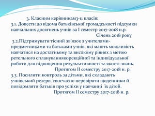3. Класним керівникам3-11 класів:
3.1. Довести до відома батьківської громадськості підсумки
навчальних досягнень учнів за І семестр 2017-2018 н.р.
Січень 2018 року
3.2.Підтримувати тісний зв’язок з учителями-
предметниками та батьками учнів, які мають можливість
навчатися на достатньому та високому рівнях з метою
ретельного сплануваннякорекційної та індивідуальної
роботи для підвищення результативності та якості знань.
Протягом ІІ семестру 2017-2018 н. р.
3.3. Посилити контроль за дітьми, які складають
учнівський резерв, своєчасно перевіряти щоденники й
повідомляти батьків про успіхи у навчанні їх дітей.
Протягом ІІ семестру 2017-2018 н. р.
 