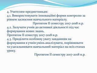 4. Учителям-предметникам:
4.1. Використовувати інноваційні форми контролю за
рівнем засвоєння навчального матеріалу.
Протягом ІІ семестру 2017-2018 н.р.
4.2. Залучати учнів до активної діяльності під час
формування нових знань.
Протягом ІІ семестру 2017-2018 н.р.
4.3. Приділяти особливу увагу завданням на
формування в учнів умінь аналізувати, порівнювати
та узагальнювати навчальний матеріал на всіх етапах
уроку.
Протягом ІІ семестру 2017-2018 н.р.
 