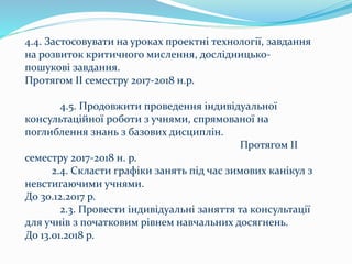 4.4. Застосовувати на уроках проектні технології, завдання
на розвиток критичного мислення, дослідницько-
пошукові завдання.
Протягом ІІ семестру 2017-2018 н.р.
4.5. Продовжити проведення індивідуальної
консультаційної роботи з учнями, спрямованої на
поглиблення знань з базових дисциплін.
Протягом ІІ
семестру 2017-2018 н. р.
2.4. Скласти графіки занять під час зимових канікул з
невстигаючими учнями.
До 30.12.2017 р.
2.3. Провести індивідуальні заняття та консультації
для учнів з початковим рівнем навчальних досягнень.
До 13.01.2018 р.
 