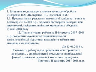 1. Заступникам директора з навчально-виховної роботи
Сидоренко Н.М.,Нестеренко Т.І., Глуздовій Н.М.:
1.1. Проаналізувати результати навчальної успішності учнів за
І семестр 2017-2018 н.р., підсумки обговорити на нараді при
директорові, засіданнях шкільних методичних об'єднань.
Січень 2018 року
1.2. При плануванні роботи на ІІ-й семестр 2017 -2018
н. р. розробити заходи щодо підвищення якості
загальноосвітньої підготовки школярів та забезпечити
виконання запланованого.
До 13.01.2018 р.
Продовжити роботу щодо проведення моніторингових
досліджень у співвідношенні результатів індивідуальної
фахової діяльності педагогів і якості досягнень учнів.
Протягом ІІ семестру 2017-2018 н. р.
 