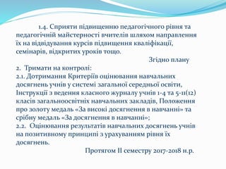 1.4. Сприяти підвищенню педагогічного рівня та
педагогічній майстерності вчителів шляхом направлення
їх на відвідування курсів підвищення кваліфікації,
семінарів, відкритих уроків тощо.
Згідно плану
2. Тримати на контролі:
2.1. Дотримання Критеріїв оцінювання навчальних
досягнень учнів у системі загальної середньої освіти,
Інструкції з ведення класного журналу учнів 1-4 та 5-11(12)
класів загальноосвітніх навчальних закладів, Положення
про золоту медаль «За високі досягнення в навчанні» та
срібну медаль «За досягнення в навчанні»;
2.2. Оцінювання результатів навчальних досягнень учнів
на позитивному принципі з урахуванням рівня їх
досягнень.
Протягом ІІ семестру 2017-2018 н.р.
 