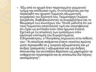 Έξω από το οχυρό ήταν παραταγμένο γερμανικό
τμήμα και απέδωσαν τιμές. Ο εντεταλμένος για την
παραλαβή του οχυρού Γερμανός αξιωματικός
συγχάρηκε τον διοικητή του,Ταγματάρχη Γεώργιο
Δουράτσο, διαβεβαιώνοντας τα συγχαρητήρια και το
θαυμασμό των ανωτέρων του.Τόνισε μάλιστα ότι για
τους Γερμανούς αποτελούσε τιμή και υπερηφάνεια
ότι είχαν ως αντίπαλο έναν τόσο ηρωικό στρατό.
Σχετικά με τις απώλειες των εμπολέμων στον
αριστερό υποτομέα του Συγκροτήματος
Σιδηροκάστρου, ο Πλευράκης σημειώνει στην έκθεση
του: "Αι απώλειαι ασήμαντοι έναντι τοιούτου αγώνος
ώστε περιορισθεί σε 4 νεκρούς αξιωματικούς και 40
άνδρες τραυματίες 2 αξιωματικοί και 150 άνδρες.
Απεναντίας του αντιπάλου βαρύτατε ως μαρτυρούν τα
υπάρχοντα νεκροταφεία και ας αποσιωπώ δια λόγους
σκοπιμότητος".
 