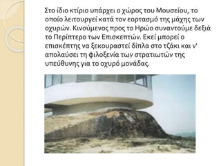 Στο ίδιο κτίριο υπάρχει ο χώρος του Μουσείου, το
οποίο λειτουργεί κατά τον εορτασμό της μάχης των
οχυρών. Κινούμενος προς το Ηρώο συναντούμε δεξιά
το Περίπτερο των Επισκεπτών. Εκεί μπορεί ο
επισκέπτης να ξεκουραστεί δίπλα στο τζάκι και ν'
απολαύσει τη φιλοξενία των στρατιωτών της
υπεύθυνης για το οχυρό μονάδας.
 