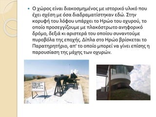  Ο χώρος είναι διακοσμημένος με ιστορικό υλικό που
έχει σχέση με όσα διαδραματίστηκαν εδώ. Στην
κορυφή του λόφου υπάρχει το Ηρώο του οχυρού, το
οποίο προσεγγίζουμε με πλακόστρωτο ανηφορικό
δρόμο, δεξιά κι αριστερά του οποίου συναντούμε
πυροβόλα της εποχής. Δίπλα στο Ηρώο βρίσκεται το
Παρατηρητήριο, απ' το οποίο μπορεί να γίνει επίσης η
παρουσίαση της μάχης των οχυρών.
 