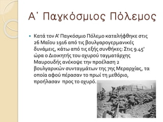 Α΄ Παγκόσμιος Πόλεμος
 Κατά τον Α' Παγκόσμιο Πόλεμο καταλήφθηκε στις
26 Μαΐου 1916 από τις βουλγαρογερμανικές
δυνάμεις, κάτω από τις εξής συνθήκες: Στις 9.45'
ώρα ο Διοικητής του οχυρού ταγματάρχης
Μαυρουδής ανέκοψε την προέλαση 2
βουλγαρικών συνταγμάτων της 7ης Μεραρχίας, τα
οποία αφού πέρασαν το πρωί τη μεθόριο,
προήλασαν προς το οχυρό.
 