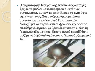  Ο ταγματάρχης Μαυρουδής εκτελώντας διαταγές
άρχισε να βάλλει με το πυροβολικό κατά των
συνταγμάτων αυτών, με αποτέλεσμα να ανακόψει
την κίνηση τους. Στη συνέχεια όμως μετά από
συνεννόηση με τονΥπουργό Στρατιωτικών
διατάχθηκε να παραδώσει το φρούριο, εφ' όσον το
επιτιθέμενο στράτευμα βρισκόταν υπό τη διοίκηση
Γερμανού αξιωματικού. Έτσι το οχυρό παραδόθηκε
μαζί με το βαρύ οπλισμό του στο Γερμανό αξιωματικό
Τιλ.
 