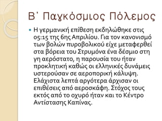Β΄ Παγκόσμιος Πόλεμος
 H γερμανική επίθεση εκδηλώθηκε στις
05:15 της 6ης Απριλίου. Για τον κανονισμό
των βολών πυροβολικού είχε μεταφερθεί
στα βόρεια του Στρυμόνα ένα δέσμιο στη
γη αερόστατο, η παρουσία του ήταν
προκλητική καθώς οι ελληνικές δυνάμεις
υστερούσαν σε αεροπορική κάλυψη.
Ελάχιστα λεπτά αργότερα άρχισαν οι
επιθέσεις από αεροσκάφη. Στόχος τους
εκτός από το οχυρό ήταν και το Κέντρο
Αντίστασης Καπίνας.
 