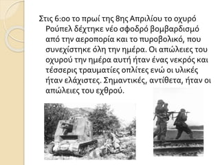 Στις 6:00 το πρωί της 8ης Απριλίου το οχυρό
Ρούπελ δέχτηκε νέο σφοδρό βομβαρδισμό
από την αεροπορία και το πυροβολικό, που
συνεχίστηκε όλη την ημέρα. Οι απώλειες του
οχυρού την ημέρα αυτή ήταν ένας νεκρός και
τέσσερις τραυματίες οπλίτες ενώ οι υλικές
ήταν ελάχιστες. Σημαντικές, αντίθετα, ήταν οι
απώλειες του εχθρού.
 