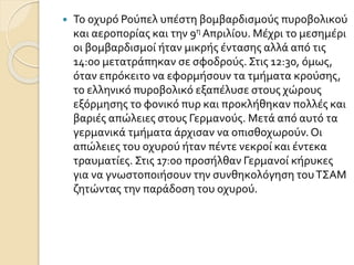  Το οχυρό Ρούπελ υπέστη βομβαρδισμούς πυροβολικού
και αεροπορίας και την 9η Απριλίου. Μέχρι το μεσημέρι
οι βομβαρδισμοί ήταν μικρής έντασης αλλά από τις
14:00 μετατράπηκαν σε σφοδρούς. Στις 12:30, όμως,
όταν επρόκειτο να εφορμήσουν τα τμήματα κρούσης,
το ελληνικό πυροβολικό εξαπέλυσε στους χώρους
εξόρμησης το φονικό πυρ και προκλήθηκαν πολλές και
βαριές απώλειες στους Γερμανούς. Μετά από αυτό τα
γερμανικά τμήματα άρχισαν να οπισθοχωρούν.Οι
απώλειες του οχυρού ήταν πέντε νεκροί και έντεκα
τραυματίες. Στις 17:00 προσήλθαν Γερμανοί κήρυκες
για να γνωστοποιήσουν την συνθηκολόγηση τουΤΣΑΜ
ζητώντας την παράδοση του οχυρού.
 