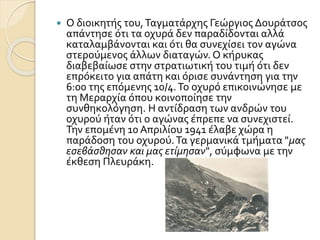  Ο διοικητής του,Ταγματάρχης Γεώργιος Δουράτσος
απάντησε ότι τα οχυρά δεν παραδίδονται αλλά
καταλαμβάνονται και ότι θα συνεχίσει τον αγώνα
στερούμενος άλλων διαταγών. Ο κήρυκας
διαβεβαίωσε στην στρατιωτική του τιμή ότι δεν
επρόκειτο για απάτη και όρισε συνάντηση για την
6:00 της επόμενης 10/4.Το οχυρό επικοινώνησε με
τη Μεραρχία όπου κοινοποίησε την
συνθηκολόγηση. Η αντίδραση των ανδρών του
οχυρού ήταν ότι ο αγώνας έπρεπε να συνεχιστεί.
Την επομένη 10 Απριλίου 1941 έλαβε χώρα η
παράδοση του οχυρού.Τα γερμανικά τμήματα "μας
εσεβάσθησαν και μας ετίμησαν", σύμφωνα με την
έκθεση Πλευράκη.
 