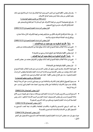 - 13 -
1
-
‫مجل‬ ‫الى‬‫يقدم‬
‫س‬
‫تقريرا‬‫الكلية‬
‫ع‬
‫ذلك‬‫ضوء‬‫وفى‬‫الرسالة‬‫اعداد‬‫فى‬‫الطالب‬‫الية‬‫وصل‬‫الذى‬ ‫املدى‬‫ن‬
‫املجل‬‫يعين‬
‫س‬
‫يحل‬‫من‬
.‫الشراف‬‫فى‬‫اليه‬‫ينضم‬‫اومن‬‫محله‬
(
‫املا‬
‫دة‬
100
‫الجامعات‬‫تنظيم‬‫ن‬‫قانو‬ ‫من‬
)
2
-
‫الرسائل‬‫على‬ ‫الشراف‬‫لجنة‬‫من‬ ‫يس‬‫ر‬‫التد‬‫هيئة‬‫عضو‬‫فع‬‫ر‬ ‫يتم‬
‫إذا‬
‫أعير‬
‫على‬‫يمض‬‫ولم‬‫للخارج‬
‫الش‬‫فى‬‫املشاركة‬
.‫التسجيل‬‫يخ‬‫ر‬‫تا‬‫من‬‫عام‬ ‫راف‬
(
‫قر‬
‫ا‬
‫اسا‬‫ر‬‫الد‬‫مجلس‬‫ر‬
‫فى‬‫والبحوث‬‫العليا‬‫ت‬
21
/
12
/
2003
)
3
-
‫لجنة‬‫من‬‫فعه‬‫ر‬ ‫ليتم‬‫عام‬‫من‬‫لكثر‬‫الشراف‬‫فى‬‫اشتراكه‬‫حالة‬ ‫وفى‬
‫اإلشراف‬
‫ف‬ ‫ال‬
‫حالة‬ ‫ى‬
‫ه‬‫ر‬‫اعتذا‬
‫منه‬‫بدل‬‫مشرف‬‫اضافة‬‫الحالة‬‫هذه‬‫فى‬‫ويمكن‬
(
‫قر‬
‫ا‬
‫فى‬‫والبحوث‬‫العليا‬‫اسات‬‫ر‬‫الد‬‫مجلس‬‫ر‬
21
/
12
/
2003
)

ً
‫رابعا‬
:
‫األوراق‬
‫لجن‬ ‫من‬ ‫مشرف‬ ‫رفع‬ ‫عند‬ ‫المطلوبة‬
‫اإلشراف‬‫ة‬
:
-
1
-
‫ح‬‫عن‬‫تقرير‬
‫مجس‬‫من‬‫ومعتمد‬‫املشرفين‬‫من‬‫علية‬‫موقع‬‫لذلك‬‫املعد‬‫للنموذج‬‫طبقا‬‫الطالب‬‫الة‬
‫القسم‬
0
2
-
‫الرفع‬‫على‬‫باملوافقة‬‫الكلية‬‫مجلس‬‫قرار‬
‫واعتذار‬
‫سمي‬‫ر‬
‫املشرف‬‫من‬
0

ً‫خامسا‬
:
‫األوراق‬
‫عند‬ ‫المطلوبة‬
‫إضافة‬
‫لجنة‬ ‫الى‬‫مشرف‬
‫اإلشراف‬
:
-
1
-
‫ا‬‫من‬‫موقع‬‫لذلك‬‫املعد‬‫للنموذج‬‫طبقا‬‫الطالب‬‫حالة‬‫عن‬‫تقرير‬
‫القسم‬‫مجلس‬ ‫من‬‫معتمد‬‫ملشرفين‬
0
2
-
‫على‬‫باملوافقة‬‫الكلية‬‫مجلس‬‫قرار‬
‫اإلضافة‬
0

‫لجنة‬ ‫تقوم‬
‫اإلشراف‬
‫تقرير‬ ‫بتقديم‬
‫ي‬‫سنو‬
‫للنموذج‬ ‫طبقا‬ ‫الطالب‬‫تقدم‬‫مدى‬ ‫عن‬ ‫ـسم‬‫ـ‬‫ـ‬‫ـ‬‫ق‬‫ال‬ ‫مجلس‬ ‫الى‬
‫ويرسل‬‫ـلية‬‫ـ‬‫ـ‬‫ـ‬‫ـ‬‫ـ‬‫ـ‬‫ـ‬‫ـ‬‫ـ‬‫ك‬‫ال‬‫مجلس‬ ‫من‬ ‫ويعتمد‬ ‫لذلك‬ ‫املعد‬
‫ة‬‫ر‬‫إلدا‬
‫وملجلس‬‫بالجامعة‬‫العليا‬‫اسات‬‫ر‬‫الد‬
‫ا‬
‫اسات‬‫ر‬‫لد‬
‫والبحوث‬‫العليا‬
-
‫الكلية‬‫مجلس‬ ‫اقتراح‬‫على‬ ‫بناء‬
-
‫إلغاء‬
‫ضوء‬ ‫فى‬ ‫الطالب‬‫قيد‬
‫هذه‬
‫ير‬‫ر‬‫التقا‬
(
‫املادة‬
102
‫ن‬‫قانو‬ ‫من‬
‫الجامعات‬‫تنظيم‬
)

‫عدم‬
‫الشر‬‫لجان‬‫تشكيل‬‫في‬‫الجمع‬‫جواز‬
‫الرابعة‬‫جة‬‫ر‬‫الد‬‫حتى‬ ‫نسب‬‫او‬‫قربى‬ ‫بينهم‬‫من‬ ‫بين‬‫واملناقشة‬‫اف‬
‫نسب‬‫او‬‫قربى‬ ‫اللجان‬‫هذه‬‫اعضاء‬‫وبين‬‫بينه‬‫طالب‬ ‫على‬ ‫املناقشة‬‫او‬ ‫الشراف‬‫جواز‬ ‫عدم‬ ‫وكذلك‬
‫حتى‬
‫الرابعة‬‫جة‬‫ر‬‫الد‬
(
‫فى‬ ‫الجامعة‬‫مجلس‬‫قرار‬
4
2
/
2
/
9
200
)

‫يس‬‫ر‬‫بالتد‬‫س‬‫ر‬‫للمد‬‫يسمح‬‫ل‬
‫مل‬
‫س‬‫ثالث‬‫ر‬‫و‬‫مر‬‫قبل‬‫العليا‬‫اسات‬‫ر‬‫الد‬‫ات‬‫ر‬‫قر‬
‫ـ‬‫ـ‬‫ـ‬‫ـ‬‫ـ‬
‫على‬‫نوات‬
‫تعيينه‬
‫فى‬‫ال‬‫س‬‫ر‬‫مد‬
‫ئيس‬‫ر‬ ‫نائب‬/ ‫ر‬‫الدكتو‬‫الستاذ‬‫السيد‬‫من‬‫القرار‬‫اعتماد‬‫وبعد‬‫القسم‬‫مجلس‬‫أى‬‫ر‬‫حسب‬‫ة‬‫ر‬‫و‬‫الضر‬‫حالة‬
‫الجام‬
‫ـ‬‫ـ‬‫ـ‬‫ـ‬
‫والب‬‫العليا‬‫اسات‬‫ر‬‫للد‬ ‫عة‬
‫للدبلوم‬ ‫يس‬‫ر‬‫التد‬‫ذلك‬ ‫من‬ ‫ويستثنى‬‫حوث‬
0
(
‫"ق‬
‫فى‬ ‫الجامعة‬‫مجلس‬‫رار‬
30
/
12
/
2002
)

‫القيد‬ ‫يتم‬
‫جتي‬‫ر‬‫لد‬
‫املاجستير‬
‫اه‬‫ر‬‫والدكتو‬
‫باألقسام‬
‫بالكلي‬ ‫املختلفة‬
‫ـ‬‫ـ‬‫ـ‬‫ـ‬‫ـ‬‫ـ‬‫ـ‬
‫امل‬ ‫للعدد‬ ‫تبعا‬ ‫ات‬
‫به‬ ‫سموح‬
‫من‬ ‫لكل‬ ‫التسجيل‬
‫األساتذة‬
‫واألساتذة‬
‫بالقسم‬‫املساعدين‬
0
(
‫قر‬
‫ار‬
‫فى‬ ‫الجامعة‬‫مجلس‬
30
/
3
/
2004
)
‫بالجام‬‫والبحوث‬‫العليا‬‫اسات‬‫ر‬‫الد‬‫مجلس‬‫حدد‬ ‫وان‬‫سبق‬‫حيث‬
‫النحو‬‫على‬‫للتسجيل‬‫به‬‫املسموح‬‫العدد‬‫عة‬
:‫التالى‬
-
 