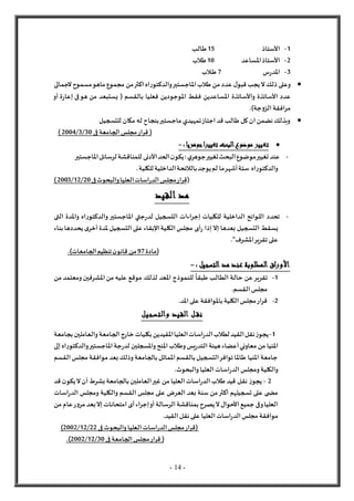 - 14 -
1
-
‫األستاذ‬
15
‫طالب‬
2
-
‫األستاذ‬
‫املساعد‬
10
‫طالب‬
3
-
‫س‬‫ر‬‫املد‬
7
‫ـالب‬‫ـ‬‫ط‬

‫ل‬‫ذلك‬ ‫وعلى‬
‫املاجستير‬‫طالب‬ ‫من‬ ‫عدد‬ ‫ل‬‫قبو‬ ‫يجب‬
‫اه‬‫ر‬‫والدكتو‬
‫من‬‫اكثر‬
‫لجمالى‬‫مسموح‬‫ماهو‬ ‫مجموع‬
‫عدد‬
‫األساتذة‬
‫واألساتذة‬
‫بالقسم‬ ‫فعليا‬ ‫املوجودين‬ ‫فقط‬ ‫املساعدين‬
(
‫فى‬‫هو‬ ‫من‬ ‫يستبعد‬
‫ة‬‫ر‬‫إعا‬
‫أو‬
‫جة‬‫و‬‫الز‬‫مرافقة‬
.)

‫للتسجيل‬ ‫مكان‬ ‫له‬ ‫بنجاح‬‫ماجستير‬ ‫تمهيدي‬‫اجتاز‬‫قد‬ ‫طالب‬ ‫كل‬‫ان‬‫نضمن‬‫وبذلك‬
(
‫قر‬
‫ار‬
‫فى‬ ‫الجامعة‬‫مجلس‬
30
/
3
/
2004
)

: ‫جوهريا‬‫تغييرا‬‫البحث‬‫موضوع‬ ‫تغيير‬
-
-
‫املاجستير‬‫لرسائل‬‫للمناقشة‬ ‫األدنى‬‫الحد‬‫ن‬‫يكو‬:‫ي‬‫جوهر‬‫تغيير‬‫البحث‬‫موضوع‬‫تغيير‬‫عند‬
‫للكلية‬‫الداخلية‬‫بالالئحة‬‫يوجد‬‫لم‬ ‫ما‬‫أشهر‬‫ستة‬ ‫اه‬‫ر‬‫والدكتو‬
.
(
‫قر‬
‫ا‬
‫فى‬‫والبحوث‬‫العليا‬‫اسات‬‫ر‬‫الد‬‫مجلس‬‫ر‬
20
/
12
/
2003
)
‫القيد‬ ‫مد‬
-
‫التى‬ ‫واملدة‬ ‫اه‬‫ر‬‫والدكتو‬‫املاجستير‬ ‫جتي‬‫ر‬‫لد‬ ‫التسجيل‬ ‫إجراءات‬ ‫للكليات‬ ‫الداخلية‬ ‫اللوائح‬ ‫تحدد‬
‫إذ‬‫إل‬ ‫بعدها‬ ‫التسجيل‬ ‫يسقط‬
‫بناء‬‫يحددها‬‫ى‬‫أخر‬‫ملدة‬‫التسجيل‬‫على‬ ‫اإلبقاء‬‫الكلية‬‫مجلس‬ ‫أى‬‫ر‬ ‫ا‬
."‫املشرف‬‫تقرير‬‫على‬
‫(مادة‬
97
.)‫الجامعات‬‫تنظيم‬‫ن‬‫قانو‬ ‫من‬
: ‫التسجيل‬ ‫مد‬ ‫عند‬ ‫المطلوبة‬ ‫اق‬‫ر‬‫األو‬
-
1
-
‫تقر‬
‫من‬ ‫ومعتمد‬‫املشرفين‬‫من‬ ‫عليه‬ ‫موقع‬ ‫لذلك‬ ‫املعد‬ ‫للنموذج‬
ً
‫طبقا‬ ‫الطالب‬ ‫حالة‬ ‫عن‬‫ير‬
.‫القسم‬‫مجلس‬
2
-
.‫املد‬‫على‬ ‫باملوافقة‬‫الكلية‬‫مجلس‬‫قرار‬
‫والتسجيل‬ ‫القيد‬ ‫ل‬‫نق‬
1
-
‫بجامعة‬‫والعاملين‬‫الجامعة‬‫خارج‬ ‫بكليات‬‫املقيدين‬‫العليا‬‫اسات‬‫ر‬‫الد‬‫لطالب‬‫القيد‬‫نقل‬‫ز‬‫يجو‬
‫ه‬‫أعضاء‬‫معاوني‬ ‫من‬ ‫املنيا‬
‫إلى‬‫اه‬‫ر‬‫والدكتو‬‫املاجستير‬‫جة‬‫ر‬‫لد‬ ‫واملسجلين‬‫املنح‬‫وطالب‬‫يس‬‫ر‬‫التد‬‫يئة‬
‫القسم‬‫مجلس‬ ‫موافقة‬ ‫بعد‬‫وذلك‬‫بالجامعة‬‫املماثل‬‫بالقسم‬‫التسجيل‬‫توافر‬‫طاملا‬ ‫املنيا‬ ‫جامعة‬
.‫والبحوث‬‫العليا‬‫اسات‬‫ر‬‫الد‬‫ومجلس‬‫والكلية‬
2
-
‫بالجامعة‬‫العاملين‬‫غير‬ ‫من‬ ‫العليا‬‫اسات‬‫ر‬‫الد‬‫طالب‬ ‫قيد‬ ‫نقل‬ ‫ز‬‫يجو‬
‫قد‬ ‫ن‬‫يكو‬‫ل‬‫أن‬‫بشرط‬
‫اسات‬‫ر‬‫الد‬ ‫ومجلس‬ ‫والكلية‬ ‫القسم‬ ‫مجلس‬ ‫على‬ ‫العرض‬ ‫بعد‬ ‫سنة‬ ‫من‬‫أكثر‬ ‫تسجيلهم‬ ‫على‬ ‫ى‬ ‫مض‬
‫من‬ ‫عام‬‫ر‬‫و‬‫مر‬ ‫بعد‬‫إل‬‫امتحانات‬‫أى‬‫إجراء‬‫أو‬‫الرسالة‬‫بمناقشة‬‫يصرح‬‫ل‬‫األحوال‬‫جميع‬ ‫وفى‬‫العليا‬
.‫القيد‬‫نقل‬‫على‬ ‫العليا‬‫اسات‬‫ر‬‫الد‬‫مجلس‬ ‫موافقة‬
‫فى‬ ‫والبحوث‬‫العليا‬‫اسات‬‫ر‬‫الد‬‫مجلس‬‫(قرار‬
22
/
12
/
2002
)
‫فى‬ ‫الجامعة‬‫مجلس‬‫قرار‬ (
30
/
12
/
2002
.)
 