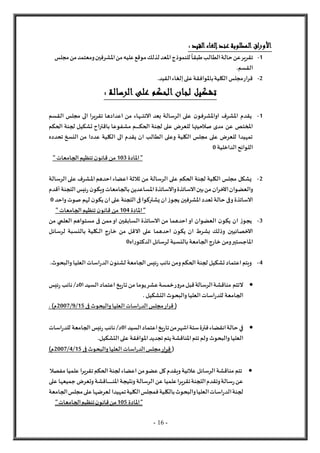 - 16 -
: ‫القيد‬‫إلغاء‬‫عند‬ ‫المطلوبة‬ ‫اق‬‫ر‬‫األو‬
1
-
‫للنموذج‬
ً
‫طبقا‬‫الطالب‬‫حالة‬‫عن‬‫تقرير‬
‫مجلس‬‫من‬‫ومعتمد‬‫املشرفين‬‫من‬‫عليه‬‫موقع‬‫لذلك‬‫املعد‬
.‫القسم‬
2
-
‫القيد‬‫إلغاء‬‫على‬‫باملوافقة‬‫الكلية‬‫مجلس‬‫قرار‬
.
: ‫الرسالة‬ ‫على‬ ‫الحكم‬ ‫لجان‬ ‫تشكيل‬
1
-
‫النت‬ ‫بعد‬ ‫الرسالة‬ ‫على‬ ‫ن‬‫اواملشرفو‬ ‫املشرف‬ ‫يقدم‬
‫ـ‬‫ـ‬‫ـ‬‫ـ‬
‫القسم‬ ‫مجلس‬ ‫الى‬ ‫تقريرا‬ ‫اعدادها‬ ‫من‬ ‫هاء‬
‫الحك‬ ‫لجنة‬ ‫على‬ ‫للعرض‬ ‫صالحيتها‬ ‫مدى‬ ‫عن‬ ‫املختص‬
‫ـ‬‫ـ‬‫ـ‬‫ـ‬‫ـ‬‫ـ‬‫ـ‬‫ـ‬
‫الحكم‬ ‫لجنة‬ ‫تشكيل‬ ‫باقتراح‬ ‫مشفوعا‬ ‫م‬
‫تحدده‬ ‫النسخ‬ ‫من‬ ‫عددا‬ ‫الكلية‬ ‫الى‬ ‫يقدم‬ ‫ان‬ ‫الطالب‬ ‫وعلى‬ ‫الكلية‬ ‫مجلس‬ ‫على‬ ‫للعرض‬ ‫تمهيدا‬
‫الداخلية‬‫اللوائح‬
0
‫املادة‬"
103
" ‫الجامعات‬‫تنظيم‬‫ن‬‫قانو‬ ‫من‬
2
-
‫امل‬‫احدهم‬‫اعضاء‬ ‫ثالثة‬ ‫من‬ ‫الرسالة‬ ‫على‬ ‫الحكم‬ ‫لجنة‬ ‫الكلية‬ ‫مجلس‬ ‫يشكل‬
‫ـ‬‫ـ‬
‫شرف‬
‫الرسالة‬‫على‬
‫والعضوان‬
‫اآلخران‬
‫وي‬‫بالجامعات‬‫املساعدين‬‫والساتذة‬‫الساتذة‬‫بين‬‫من‬
‫اللجنة‬‫ئيس‬‫ر‬ ‫ن‬‫كو‬
‫أقدم‬
‫املشرفين‬‫تعدد‬‫حالة‬ ‫وفى‬‫الساتذة‬
‫واحد‬‫صوت‬ ‫لهم‬ ‫ن‬‫يكو‬‫ان‬‫على‬ ‫اللجنة‬‫فى‬ ‫يشتركوا‬‫ان‬‫ز‬‫يجو‬
0
‫املادة‬"
104
" ‫الجامعات‬‫تنظيم‬‫ن‬‫قانو‬ ‫من‬
3
-
‫يكو‬ ‫ان‬ ‫ز‬‫يجو‬
‫مستواهم‬ ‫فى‬ ‫ممن‬‫او‬ ‫السابقين‬ ‫الساتذة‬ ‫من‬ ‫احدهما‬‫او‬ ‫العضوان‬ ‫ن‬
‫العلمي‬
‫من‬
‫لرسائل‬ ‫بالنسبة‬ ‫ـكلية‬‫ـ‬‫ـ‬‫ل‬‫ا‬ ‫خارج‬ ‫من‬ ‫القل‬ ‫على‬ ‫احدهما‬ ‫ن‬‫يكو‬ ‫ان‬ ‫بشرط‬ ‫وذلك‬ ‫الخصائيين‬
‫ر‬‫الدكتو‬‫لرسائل‬ ‫بالنسبة‬‫الجامعة‬‫خارج‬ ‫ومن‬‫املاجستير‬
‫ا‬
‫ه‬
0
4
-
‫لش‬ ‫الجامعة‬‫ئيس‬‫ر‬ ‫نائب‬‫ومن‬‫الحكم‬‫لجنة‬ ‫تشكيل‬‫اعتماد‬‫ويتم‬
‫العليا‬‫اسات‬‫ر‬‫الد‬‫ن‬‫ئو‬
‫والبحوث‬
.

‫ا‬‫السيد‬‫اعتماد‬‫يخ‬‫ر‬‫تا‬‫من‬ ‫يوما‬‫عشر‬‫خمسة‬‫ر‬‫و‬‫مر‬‫قبل‬‫الرسالة‬‫مناقشة‬ ‫لتتم‬
0
‫ئيس‬‫ر‬ ‫نائب‬/‫د‬
. ‫التشكيل‬‫والبحوث‬‫العليا‬‫اسات‬‫ر‬‫للد‬ ‫الجامعة‬
‫مج‬‫قرار‬ (
‫فى‬ ‫والبحوث‬‫العليا‬‫اسات‬‫ر‬‫الد‬‫لس‬
15
/
9
/
2007
‫م‬
. )

‫ا‬‫السيد‬‫اعتماد‬‫يخ‬‫ر‬‫تا‬‫من‬‫اشهر‬‫ستة‬‫فترة‬‫انقضاء‬‫حالة‬ ‫في‬
0
‫اسات‬‫ر‬‫للد‬ ‫الجامعة‬‫ئيس‬‫ر‬ ‫نائب‬/‫د‬
‫والبحوث‬‫العليا‬
.‫التشكيل‬‫على‬ ‫املوافقة‬‫تجديد‬‫يتم‬‫املناقشة‬‫تتم‬‫ولم‬
(
‫قرار‬
‫مج‬
‫والبحوث‬‫العليا‬‫اسات‬‫ر‬‫الد‬‫لس‬
‫فى‬
15
/
4
/
2007
)‫م‬

‫مفصال‬ ‫علميا‬ ‫تقريرا‬‫الحكم‬‫لجنة‬ ‫اعضاء‬‫من‬‫عضو‬ ‫كل‬‫ويقدم‬‫عالنية‬ ‫الرسائل‬‫مناقشة‬ ‫تتم‬
‫على‬ ‫جميعها‬ ‫وتعرض‬‫ـاقشة‬‫ـ‬‫ـ‬‫ـ‬‫ـ‬‫ـ‬‫ـ‬‫ـ‬‫ـ‬‫ـ‬‫ـ‬‫ـ‬‫ن‬‫امل‬‫ونتيجة‬‫الرسالة‬‫عن‬ ‫علميا‬‫تقريرا‬‫اللجنة‬‫وتقدم‬‫سالة‬‫ر‬‫عن‬
‫م‬‫على‬‫لعرضها‬ ‫تمهيدا‬‫الكلية‬‫فمجلس‬‫بالكلية‬‫والبحوث‬‫العليا‬‫اسات‬‫ر‬‫الد‬‫لجنة‬
‫الجامعة‬‫جلس‬
‫املادة‬"
105
"‫الجامعات‬‫تنظيم‬‫ن‬‫قانو‬‫من‬
 