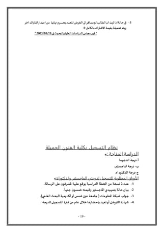 - 19 -
3
-
‫ي‬‫لم‬‫الطالب‬‫ان‬‫ثبت‬‫اذا‬‫حالة‬ ‫فى‬
‫س‬
‫يح‬‫املحدد‬‫الغرض‬‫الى‬‫افر‬
‫ـ‬‫ـ‬‫ـ‬‫ـ‬‫ـ‬‫ـ‬‫ـ‬‫ـ‬‫ـ‬‫ـ‬‫ـ‬‫ـ‬‫ـ‬
‫نهائ‬ ‫رم‬
‫يا‬
‫اخر‬‫اشتراك‬‫اصدار‬‫من‬
‫بالكامل‬‫الشتراك‬‫بقيمة‬‫تحميلة‬‫ويتم‬
0
‫فى‬ ‫والبحوث‬‫العليا‬‫اسات‬‫ر‬‫الد‬‫مجلس‬ ‫ر‬‫قر‬"
19
/
10
/
2003
"
‫الجميلة‬ ‫الفنون‬ ‫بكلية‬ ‫التسجيل‬ ‫نظام‬
‫المتاحة‬ ‫الدراسة‬
:
-
‫أ‬
-
‫جة‬‫ر‬‫د‬
‫الدبلوما‬
‫ب‬
-
.‫املاجستير‬ ‫جة‬‫ر‬‫د‬
‫ج‬
-
.‫اه‬‫ر‬‫الدكتو‬ ‫جة‬‫ر‬‫د‬
‫المطلوبة‬ ‫الأوراق‬
:‫والدكتوراه‬ ‫الماجستير‬ ‫لدرجتي‬ ‫للتسجيل‬
-
1
-
‫عدد‬
2
.‫الرسالة‬ ‫على‬ ‫ن‬‫املشرفو‬ ‫عليها‬ ‫يوقع‬ ‫اسية‬‫ر‬‫الد‬ ‫الخطة‬ ‫من‬ ‫نسخة‬
2
-
.
ً
‫جنيها‬ ‫ن‬‫خمسو‬‫وقيمته‬ ‫املاجستير‬ ‫بتمهيدي‬ ‫حالة‬‫بيان‬
3
-
‫أكاد‬‫أو‬ ‫شمس‬ ‫عين‬ ‫جامعة‬ (‫املعلومات‬ ‫شبكة‬ ‫جواب‬
.)‫العلمي‬ ‫البحث‬ ‫يمية‬
4
-
. ‫جة‬‫ر‬‫للد‬‫التسجيل‬ ‫فترة‬ ‫من‬ ‫عام‬ ‫خالل‬ ‫ها‬‫ر‬‫بإحضا‬ ‫تعهد‬‫أو‬ ‫التويفل‬ ‫شهادة‬
 