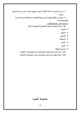 - 20 -
5
-
( ‫اإلندنوت‬ ‫شهادة‬
end not
)
‫التسجيل‬ ‫فترة‬ ‫من‬ ‫عام‬ ‫خالل‬ ‫ها‬‫ر‬‫بإحضا‬ ‫تعهد‬ ‫أو‬
‫جة‬‫ر‬‫للد‬
.
6
-
( ‫اسية‬‫ر‬‫الد‬ ‫الخطة‬ ‫من‬ ‫الكترونية‬ ‫نسخة‬ ‫بإيداع‬ ‫الرقمية‬ ‫املكتبة‬ ‫من‬ ‫إيصال‬
cd
‫بها‬
wordand pdf)
)
‫ال‬
: ‫الكلية‬ ‫تمنحها‬ ‫التى‬ ‫درجات‬
-
ً
‫اول‬
:
-
‫جة‬‫ر‬‫د‬
‫الدبلوما‬
‫اآلتية‬ ‫التخصصات‬ ‫في‬ ‫الجميلة‬ ‫ن‬‫الفنو‬ ‫في‬
:
-

‫ة‬‫ر‬‫العما‬
.

‫ر‬‫الديكو‬
.

‫التصوير‬
.

‫افيك‬‫ر‬‫الج‬
.

‫النحت‬
.

‫الترميم‬
.

.‫املتحركة‬ ‫الرسوم‬
‫ثانيا‬
:
-
‫جة‬‫ر‬‫د‬
‫املاجستير‬
)‫ة‬‫ر‬‫املذكو‬ ‫التخصصات‬ ‫نفس‬ ( ‫في‬ ‫الجميلة‬ ‫ن‬‫الفنو‬ ‫في‬
.
‫ثا‬
‫لث‬
‫ا‬
:
-
‫ج‬‫ر‬‫د‬
‫ة‬
‫اه‬‫ر‬‫الدكتو‬
)‫ة‬‫ر‬‫املذكو‬ ‫التخصصات‬ ‫نفس‬ ( ‫في‬ ‫الجميلة‬ ‫ن‬‫الفنو‬ ‫في‬
.
‫ـا‬‫ـ‬‫ـ‬‫ـ‬‫ـ‬‫ـ‬‫ـ‬‫ـ‬‫ـ‬‫ـ‬‫ـ‬‫ي‬‫املن‬ ‫ـة‬‫ـ‬‫ـ‬‫ـ‬‫ـ‬‫ـ‬‫ـ‬‫ـ‬‫ع‬‫جام‬
 