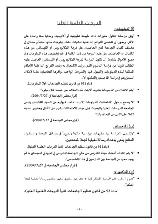 - 4 -
‫العليا‬ ‫العلمية‬ ‫الدرجات‬
)‫(أ‬
:‫الدبلومات‬
-

‫على‬ ‫واحدة‬ ‫سنة‬ ‫ومدتها‬ ،‫أكاديمية‬ ‫أو‬ ‫تطبيقية‬ ‫طبيعة‬ ‫ذات‬ ‫ات‬‫ر‬‫مقر‬ ‫ل‬‫تتناو‬ ‫اسات‬‫ر‬‫د‬ ‫"وهى‬
‫أ‬ ‫ز‬‫ويجو‬ .‫األقل‬
‫فى‬ ‫سنتان‬ ‫أو‬ ‫سنة‬ ‫مدتها‬ ‫دبلومات‬ ‫إنشاء‬ ‫للكليات‬ ‫الداخلية‬ ‫اللوائح‬ ‫تتضمن‬ ‫ن‬
‫هذه‬ ‫من‬ ‫الليسانس‬ ‫أو‬ ‫يوس‬‫ر‬‫البكالو‬ ‫جة‬‫ر‬‫د‬ ‫على‬ ‫الحاصلين‬ ‫لغير‬ ‫الجامعة‬ ‫كليات‬ ‫مختلف‬
‫وفى‬ ‫الدبلومات‬ ‫هذه‬ ‫تخصص‬‫غير‬ ‫فى‬ ‫الكلية‬ ‫ذات‬ ‫من‬ ‫جة‬‫ر‬‫الد‬ ‫هذه‬ ‫على‬ ‫الحاصلين‬ ‫أو‬ ‫الكليات‬
‫اسة‬‫ر‬‫الد‬ ‫ن‬‫تكو‬ ‫أن‬ ‫يشترط‬ ‫األحوال‬ ‫جميع‬
‫عليه‬ ‫الحاصل‬ ‫الليسانس‬ ‫أو‬ ‫يوس‬‫ر‬‫البكالو‬ ‫جة‬‫ر‬‫لد‬
‫األحكام‬ ‫الداخلية‬ ‫اللوائح‬ ‫وتبين‬ ‫به‬ ‫اللتحاق‬ ‫يرغب‬ ‫الذى‬ ‫الدبلوم‬ ‫اسة‬‫ر‬‫د‬ ‫من‬ ‫قريبة‬ ‫الطالب‬
‫إلمكان‬ ‫عليها‬ ‫للحاصلين‬ ‫توافرها‬ ‫الواجب‬ ‫ط‬‫و‬‫والشر‬ ‫فيها‬ ‫ل‬‫والقبو‬ ‫الدبلومات‬ ‫لهذه‬ ‫املنظمة‬
."‫اه‬‫ر‬‫والدكتو‬‫املاجستير‬ ‫اسة‬‫ر‬‫د‬ ‫فى‬ ‫هم‬‫ر‬‫ا‬‫ر‬‫استم‬
‫(مادة‬
92
‫الجامعات‬ ‫تنظيم‬ ‫ن‬‫قانو‬ ‫من‬
-
.)‫الدبلومات‬
ً
‫أول‬

‫عن‬ ‫الطالب‬ ‫عدد‬ ‫يقل‬‫أل‬ ‫بشرط‬ ‫الدبلومات‬ ‫عن‬ ‫اإلعالن‬ ‫"يتم‬
‫خمسة‬
."‫دبلوم‬ ‫لكل‬
‫فى‬ ‫الجامعة‬ ‫مجلس‬‫ار‬‫ر‬‫(ق‬
27
/
7
/
2004
.)

‫من‬ ‫قبولهم‬ ‫اعتماد‬ ‫بعد‬ ‫إل‬ ‫للدبلومات‬ ‫المتحانات‬ ‫ل‬‫بدخو‬ ‫يسمح‬ ‫"ل‬
‫ا‬ ‫السيد‬
0
/‫د‬
‫ئيس‬‫ر‬ ‫نائب‬
‫األقل‬ ‫على‬‫بشهر‬ ‫المتحانات‬ ‫موعد‬ ‫قبل‬ ‫والبحوث‬ ‫العليا‬ ‫اسات‬‫ر‬‫للد‬ ‫الجامعة‬
‫و‬
‫ر‬‫حضو‬
‫نسبة‬
75
%
‫ات‬‫ر‬‫املحاض‬ ‫من‬ ‫القل‬ ‫على‬
."
‫فى‬‫الجامعة‬ ‫مجلس‬‫ار‬‫ر‬‫(ق‬
27
/
7
/
2004
.)
)‫(ب‬
:‫املاجستير‬

‫واستقراء‬ ‫البحث‬ ‫وسائل‬ ‫فى‬
ً
‫يبا‬‫ر‬‫وتد‬ ‫عالية‬ ‫اسية‬‫ر‬‫د‬ ‫ات‬‫ر‬‫مقر‬ ‫بها‬ ‫اسة‬‫ر‬‫الد‬ ‫"وتشمل‬
.‫املمتحنين‬ ‫لجنة‬ ‫تقبلها‬ ‫سالة‬‫ر‬‫بإعداد‬ ‫ينتهي‬ ‫النتائج‬
‫(مادة‬
92
‫الجامعات‬ ‫تنظيم‬ ‫ن‬‫قانو‬ ‫من‬
-
.)‫العليا‬ ‫العلمية‬ ‫جات‬‫ر‬‫الد‬
ً
‫ثانيا‬

‫يس‬‫ر‬‫للتد‬ ‫الجامعة‬ ‫خارج‬ ‫من‬ ‫يس‬‫ر‬‫التد‬ ‫هيئة‬ ‫أعضاء‬ ‫انتداب‬ ‫يتم‬ ‫"ل‬
‫في‬
‫تمهيدي‬
‫لم‬ ‫ما‬‫املاجستير‬
."‫التخصص‬ ‫هذا‬ ‫فى‬‫سين‬‫ر‬‫الدا‬ ‫بين‬ ‫الجامعة‬ ‫من‬ ‫معيد‬ ‫يوجد‬
‫فى‬ ‫الجامعة‬ ‫مجلس‬‫(قرار‬
27
/
7
/
2004
.)
(
‫ج‬
:‫اه‬‫ر‬‫الدكتو‬ )

"
‫لجنة‬ ‫تقبلها‬ ‫سالة‬‫ر‬ ‫بتقديم‬ ‫تنتهى‬ ‫سنتين‬ ‫عن‬ ‫تقل‬ ‫ل‬ ‫ملدة‬‫املبتكر‬ ‫البحث‬ ‫على‬
ً
‫أساسا‬ ‫تقوم‬
."‫الحكم‬
‫(مادة‬
92
‫الجامعات‬ ‫تنظيم‬ ‫ن‬‫قانو‬ ‫من‬
-
‫ثا‬
.)‫العليا‬ ‫العلمية‬ ‫جات‬‫ر‬‫الد‬
ً
‫نيا‬
 