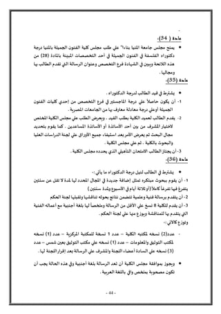 - 44 -
-
( ‫مادة‬
34
:)

‫جة‬‫ر‬‫د‬ ‫باملنيا‬ ‫الجميلة‬ ‫ن‬‫الفنو‬ ‫كلية‬ ‫مجلس‬ ‫طلب‬ ‫علي‬ "‫بناءا‬ ‫املنيا‬ ‫جامعة‬ ‫مجلس‬ ‫يمنح‬
( ‫باملادة‬ ‫املبينة‬ ‫التخصصات‬ ‫أحد‬ ‫في‬ ‫الجميلة‬ ‫ن‬‫الفنو‬ ‫في‬ ‫الفلسفة‬ ‫اه‬‫ر‬‫دكتو‬
28
‫من‬ )
‫بها‬ ‫الطالب‬‫تقدم‬ ‫التي‬ ‫الرسالة‬ ‫وعنوان‬ ‫التخصص‬ ‫فرع‬ ‫الشهادة‬ ‫في‬ ‫ويبين‬ ‫الالئحة‬ ‫هذه‬
.‫ومجالها‬
( ‫مادة‬
35
)
:

. ‫اه‬‫ر‬‫الدكتو‬ ‫جة‬‫ر‬‫لد‬‫الطالب‬ ‫قيد‬ ‫في‬‫يشترط‬
1
-
‫ن‬‫الفنو‬ ‫كليات‬ ‫إحدي‬ ‫من‬ ‫التخصص‬ ‫فرع‬ ‫في‬ ‫املاجستير‬ ‫جة‬‫ر‬‫د‬ ‫علي‬
ً
‫حاصال‬ ‫ن‬‫يكو‬ ‫أن‬
‫الجامعات‬ ‫من‬ ‫بها‬ ‫معترف‬ ‫معادلة‬ ‫جة‬‫ر‬‫د‬ ‫أوعلي‬ ‫الجميلة‬
.‫املصرية‬
2
-
‫املختص‬ ‫الكلية‬‫مجلس‬ ‫علي‬ ‫الطلب‬ ‫ويعرض‬ ، ‫القيد‬ ‫بطلب‬ ‫الكلية‬ ‫لعميد‬ ‫الطالب‬ ‫يقدم‬
‫بتحديد‬ ‫يقوم‬ ‫كما‬ . ‫املساعدين‬ ‫األساتذة‬ ‫أو‬ ‫األساتذة‬ ‫أحد‬ ‫بين‬ ‫من‬ ‫املشرف‬ ‫لختيار‬
‫بعد‬‫األمر‬ ‫يعرض‬ ‫ثم‬ ‫البحث‬ ‫مجال‬
‫استيفاء‬
‫العليا‬ ‫اسات‬‫ر‬‫الد‬ ‫لجنة‬ ‫علي‬ ‫اق‬‫ر‬‫األو‬ ‫جميع‬
‫ث‬ ، ‫بالكلية‬ ‫والبحوث‬
. ‫الكلية‬ ‫مجلس‬ ‫علي‬ ‫م‬
3
-
‫التأهيل‬ ‫المتحان‬ ‫الطالب‬‫يجتاز‬ ‫أن‬
‫ي‬
.‫الكلية‬ ‫مجلس‬ ‫يحدده‬ ‫الذي‬
( ‫مادة‬
36
)
:

:‫يأتي‬ ‫ما‬ ‫اه‬‫ر‬‫الدكتو‬ ‫جة‬‫ر‬‫د‬ ‫لنيل‬‫الطالب‬ ‫في‬‫يشترط‬
-
1
-
‫سنتين‬ ‫عن‬ ‫تقل‬ ‫ل‬ ‫ملدة‬ ‫لها‬ ‫املحدد‬ ‫املجال‬ ‫في‬ ‫جديدة‬ ‫إضافة‬ ‫تمثل‬ ‫مبتكره‬ ‫ببحوث‬ ‫يقوم‬ ‫أن‬
‫ثال‬‫(أو‬
ً
‫كامال‬
ً
‫تفرغا‬ ‫فيها‬ ‫يتفرغ‬
)‫سنتين‬ ‫ملدة‬‫و‬‫األسبوع‬ ‫في‬‫أيام‬ ‫ثة‬
2
-
‫الحكم‬ ‫لجنة‬ ‫وتقبلها‬‫تناقشها‬ ‫بحوثه‬ ‫نتائج‬ ‫تتضمن‬ ‫وعلمية‬‫فنية‬ ‫برسالة‬ ‫يتقدم‬ ‫أن‬
3
-
‫للكلية‬ ‫يقدم‬ ‫أن‬
8
‫الفنية‬ ‫أعماله‬ ‫مع‬ ‫أجنبية‬ ‫بلغة‬ ‫لها‬
ً
‫وملخصا‬ ‫الرسالة‬ ‫من‬ ‫األقل‬ ‫علي‬ ‫نسخ‬
.‫الحكم‬ ‫لجنة‬ ‫علي‬ ‫منها‬ ‫ع‬‫ز‬‫ويو‬ ‫للمناقشة‬ ‫بها‬ ‫يتقدم‬ ‫التي‬
‫كاآل‬‫ع‬‫ز‬‫وتو‬
:‫تي‬
-
-
(‫عدد‬
2
‫الكلية‬ ‫ملكتبه‬ ‫نسخه‬ )
–
‫عدد‬
1
‫املركزية‬ ‫للمكتبة‬ ‫نسخة‬
–
( ‫عدد‬
1
‫نسخه‬ )
‫واملعلومات‬ ‫التوثيق‬ ‫ملكتب‬
–
( ‫عدد‬
1
‫شمس‬ ‫بعين‬ ‫التوثيق‬‫مكتب‬ ‫علي‬ ‫نسخه‬ )
–
‫عدد‬
(
3
.‫لها‬ ‫اللجنة‬‫ار‬‫ر‬‫إق‬ ‫بعد‬ ‫الرسالة‬‫علي‬ ‫واملشرف‬ ‫اللجنة‬ ‫أعضاء‬ ‫السادة‬ ‫علي‬ ‫نسخه‬ )

‫أن‬ ‫الكلية‬ ‫مجلس‬ ‫بموافقة‬ ‫ز‬‫ويجو‬
‫أن‬ ‫يجب‬ ‫الحالة‬ ‫هذه‬ ‫وفي‬ ‫أجنبية‬ ‫بلغة‬ ‫الرسالة‬ ‫تعد‬
.‫العربية‬ ‫باللغة‬ ‫وافي‬ ‫بملخص‬ ‫مصحوبة‬ ‫ن‬‫تكو‬
 