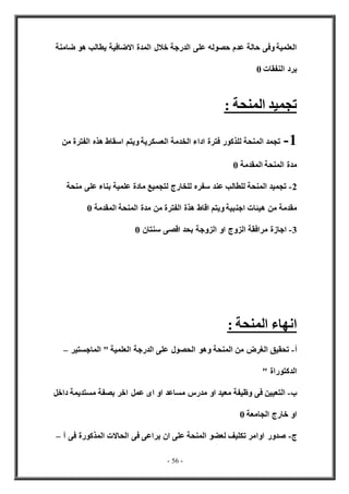 - 56 -
‫خال‬ ‫الدرجة‬ ‫على‬ ‫حصوله‬ ‫عدم‬ ‫حالة‬ ‫وفى‬ ‫العلمية‬
‫ضامنة‬ ‫هو‬ ‫يطالب‬ ‫االضافية‬ ‫المدة‬ ‫ل‬
‫النفقات‬ ‫برد‬
0
: ‫المنحة‬ ‫تجميد‬
1
-
‫الم‬ ‫تجمد‬
‫العسك‬ ‫الخدمة‬ ‫اداء‬ ‫فترة‬ ‫للذكور‬ ‫نحة‬
‫من‬ ‫الفترة‬ ‫هذه‬ ‫اسقاط‬ ‫ويتم‬ ‫رية‬
‫المقدمة‬ ‫المنحة‬ ‫مدة‬
0
2
-
‫منحة‬ ‫على‬ ‫بناء‬ ‫علمية‬ ‫مادة‬ ‫لتجميع‬ ‫للخارج‬ ‫سفره‬ ‫عند‬ ‫للطالب‬ ‫المنحة‬ ‫تجميد‬
‫اجن‬ ‫هيئات‬ ‫من‬ ‫مقدمة‬
‫المقدمة‬ ‫المنحة‬ ‫مدة‬ ‫من‬ ‫الفترة‬ ‫هذة‬ ‫اقاط‬ ‫ويتم‬ ‫بية‬
0
3
-
‫سنتان‬ ‫اقصى‬ ‫بحد‬ ‫الزوجة‬ ‫او‬ ‫الزوج‬ ‫مرافقة‬ ‫اجازة‬
0
: ‫المنحة‬ ‫انهاء‬
‫أ‬
-
‫الماجستير‬ " ‫العلمية‬ ‫الدرجة‬ ‫على‬ ‫الحصول‬ ‫وهو‬ ‫المنحة‬ ‫من‬ ‫الغرض‬ ‫تحقيق‬
–
" ‫الدكتوراة‬
‫ب‬
-
‫اخر‬ ‫عمل‬ ‫اى‬ ‫او‬ ‫مساعد‬ ‫مدرس‬ ‫او‬ ‫معيد‬ ‫وظيفة‬ ‫فى‬ ‫التعيين‬
‫داخل‬ ‫مستديمة‬ ‫بصفة‬
‫الجامعة‬ ‫خارج‬ ‫او‬
0
‫ج‬
-
‫أ‬ ‫فى‬ ‫المذكورة‬ ‫الحاالت‬ ‫فى‬ ‫يراعى‬ ‫ان‬ ‫على‬ ‫المنحة‬ ‫لعضو‬ ‫تكليف‬ ‫اوامر‬ ‫صدور‬
–
 