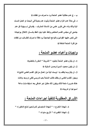 - 57 -
‫ب‬
–
‫نفقات‬ ‫من‬ ‫صرف‬ ‫ما‬ ‫برد‬ ‫المنحة‬ ‫عضو‬ ‫مطالبة‬ ‫عدم‬ ‫ج‬
0
‫د‬
-
‫المسند‬ ‫العمل‬ ‫او‬ ‫الـبحث‬ ‫فى‬ ‫جديتة‬ ‫عدم‬ ‫وثبوت‬ ‫المنحة‬ ‫عضو‬ ‫التزام‬ ‫عدم‬ ‫حالة‬ ‫فى‬
‫بناء‬ ‫وذلك‬ ‫الية‬
‫عام‬ ‫كل‬ ‫نــــــهاية‬ ‫فى‬ ‫يقدم‬ ، ‫المشرف‬ ‫االستاذ‬ ‫من‬ ‫علمى‬ ‫تقرير‬ ‫على‬
‫بواجباته‬ ‫االخالل‬ ‫بشــــأن‬ ‫العقد‬ ‫بنود‬ ‫عليه‬ ‫وتنفذ‬ ‫المختص‬ ‫القسم‬ ‫مجلس‬ ‫الى‬ ‫جامعى‬
‫نفقات‬ ‫من‬ ‫للطـــالب‬ ‫صرف‬ ‫ما‬ ‫كافة‬ ‫برد‬ ‫الجامعية‬ ‫واللوائح‬ ‫القوانين‬ ‫عليها‬ ‫تنص‬ ‫التى‬
‫الملغاة‬ ‫المنحة‬ ‫فترة‬ ‫عن‬
0
‫واجبا‬
: ‫المنحة‬ ‫عضو‬ ‫وأعباء‬ ‫ت‬
1
-
‫بالعضو‬ ‫المقررة‬ " ‫الشروط‬ " ‫بالبنود‬ ‫المنحة‬ ‫عضو‬ ‫يلتزم‬ ‫ان‬
0
2
-
‫السلوك‬ ‫وحسن‬ ‫السيرة‬ ‫محمود‬ ‫يكون‬ ‫ان‬
0
3
-
‫له‬ ‫التابع‬ ‫العلمي‬ ‫القسم‬ ‫قبل‬ ‫من‬ ‫إعمال‬ ‫من‬ ‫الية‬ ‫اويسند‬ ‫به‬ ‫يكلف‬ ‫بما‬ ‫يلتزم‬ ‫ان‬
‫ان‬ ‫فعلى‬ ‫تدريسي‬ ‫بعب‬ ‫المنحة‬ ‫طالب‬ ‫يكلف‬ ‫ان‬ ‫العلمي‬ ‫للقسم‬ ‫ويجوز‬
‫وكانت‬ ‫وجد‬
‫استيفاء‬ ‫بعد‬ ‫اضافى‬ ‫اجر‬ ‫مقابل‬ ‫ذلك‬ ‫ويكون‬ ‫لذلك‬ ‫ملحة‬ ‫ضرورة‬ ‫هناك‬
14
‫ساعة‬
‫تدريبات‬ ‫او‬ ‫أسبوعيا‬
0
: ‫المنحة‬ ‫اجراءات‬ ‫لتنفيذ‬ ‫المطلوبة‬ ‫األوراق‬
1
-
" ‫الدكتوراه‬ ‫لمنح‬ ‫للمرشحين‬ ‫الماجستير‬ ‫شهادة‬ " + ‫التخرج‬ ‫شهادة‬
2
-
" ‫سنوات‬ ‫األربع‬ " ‫التقديرات‬ ‫شهادة‬
 