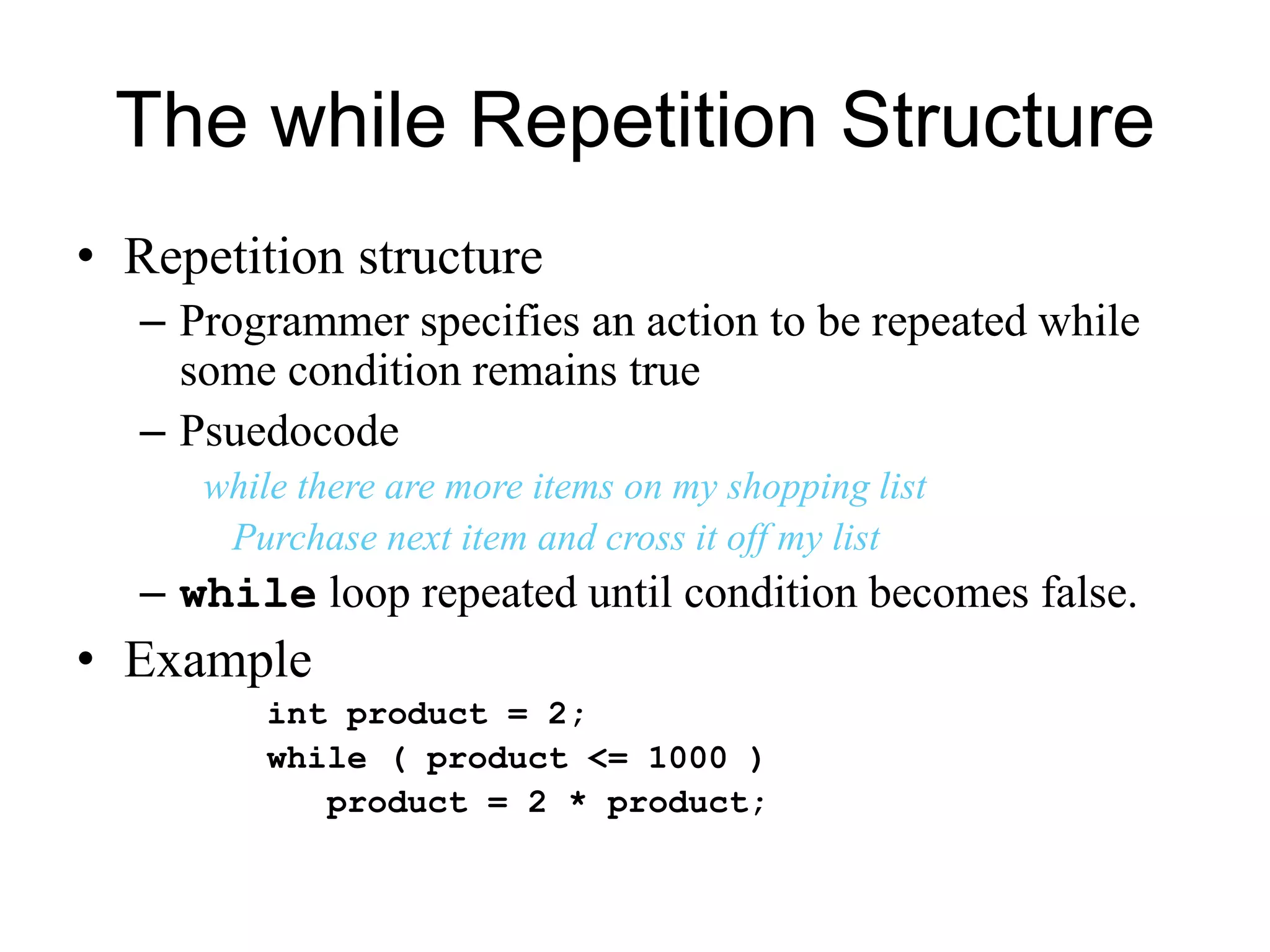 The while Repetition Structure
• Repetition structure
– Programmer specifies an action to be repeated while
some condition remains true
– Psuedocode
while there are more items on my shopping list
Purchase next item and cross it off my list
– while loop repeated until condition becomes false.
• Example
int product = 2;
while ( product <= 1000 )
product = 2 * product;
 
