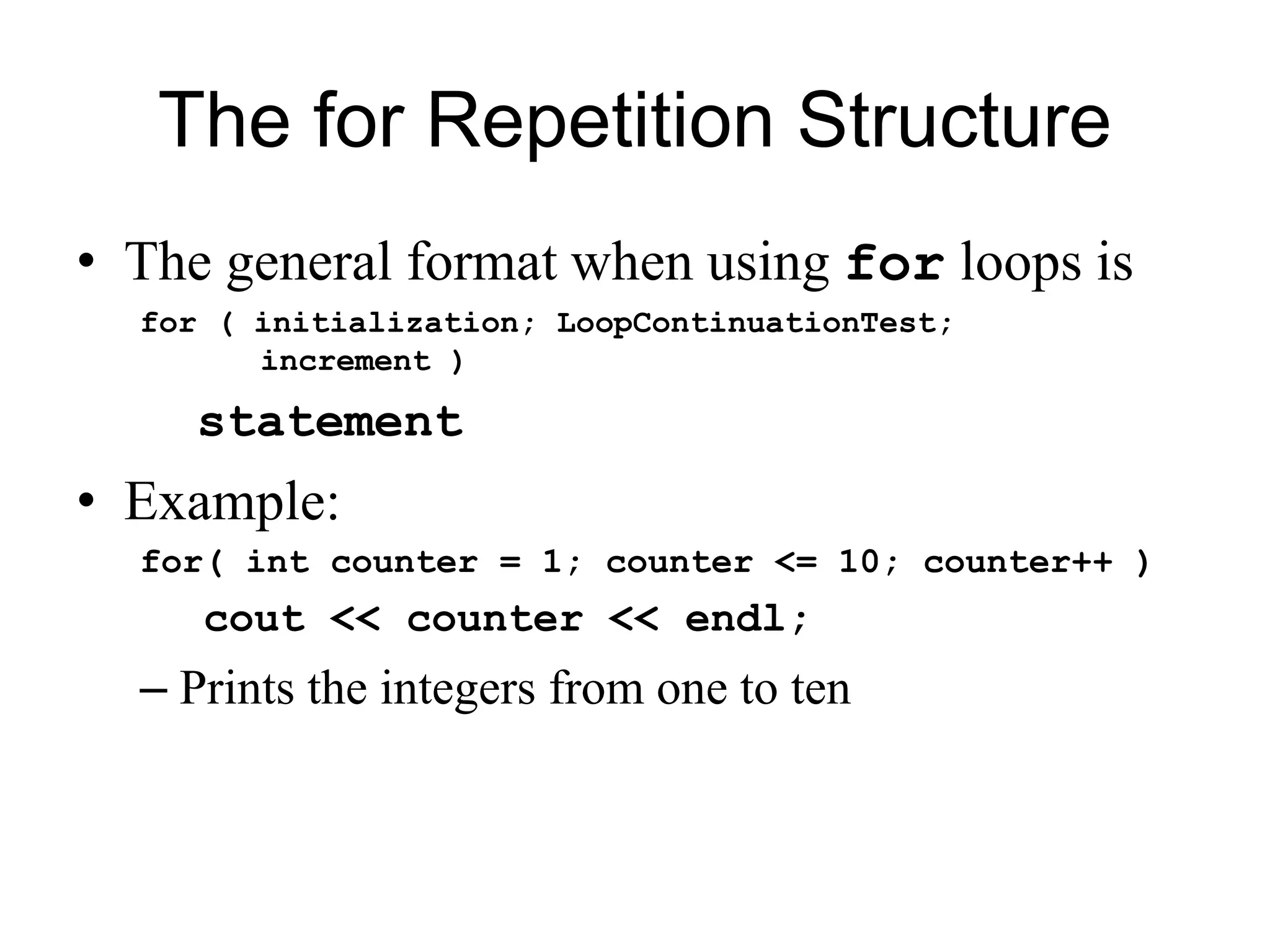 The for Repetition Structure
• The general format when using for loops is
for ( initialization; LoopContinuationTest;
increment )
statement
• Example:
for( int counter = 1; counter <= 10; counter++ )
cout << counter << endl;
– Prints the integers from one to ten
 