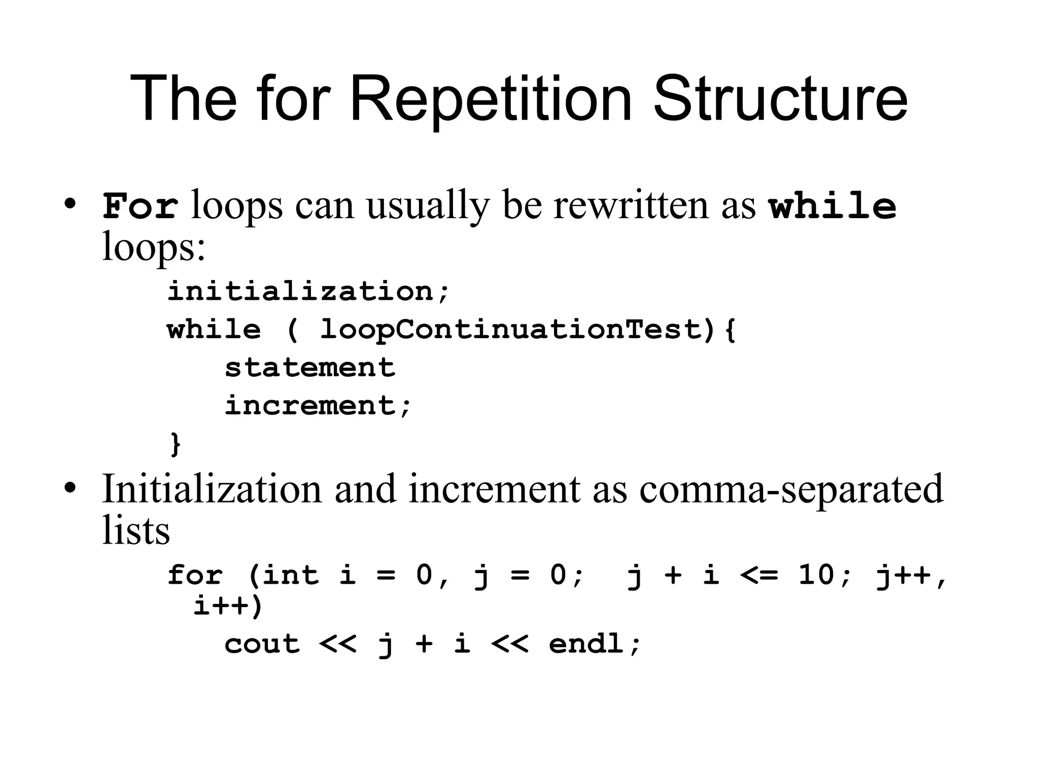 The for Repetition Structure
• For loops can usually be rewritten as while
loops:
initialization;
while ( loopContinuationTest){
statement
increment;
}
• Initialization and increment as comma-separated
lists
for (int i = 0, j = 0; j + i <= 10; j++,
i++)
cout << j + i << endl;
 