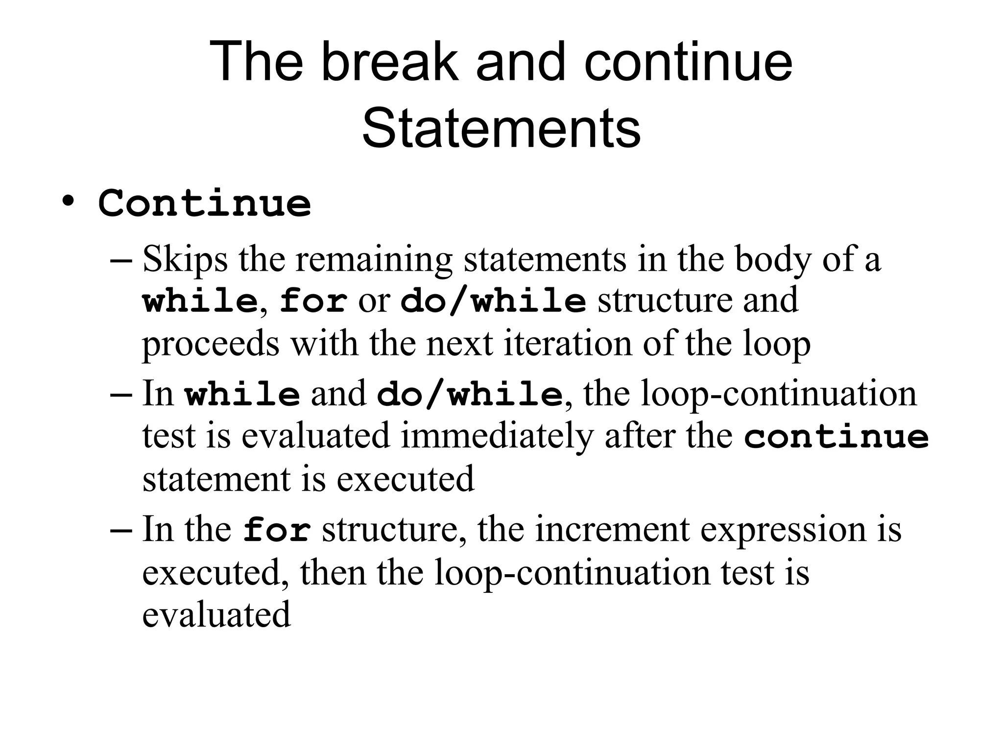 The break and continue
Statements
• Continue
– Skips the remaining statements in the body of a
while, for or do/while structure and
proceeds with the next iteration of the loop
– In while and do/while, the loop-continuation
test is evaluated immediately after the continue
statement is executed
– In the for structure, the increment expression is
executed, then the loop-continuation test is
evaluated
 