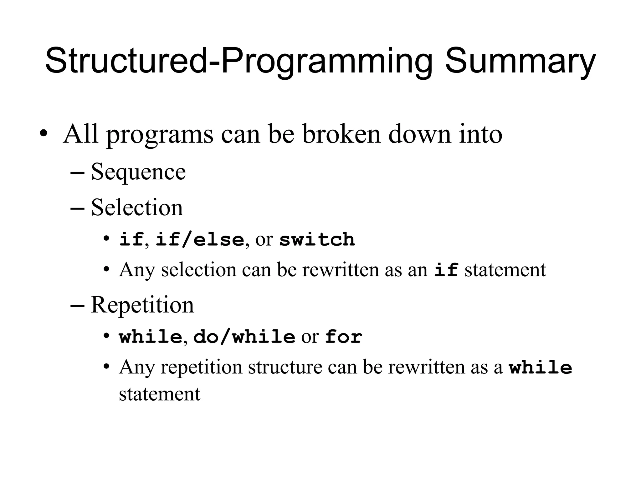 Structured-Programming Summary
• All programs can be broken down into
– Sequence
– Selection
• if, if/else, or switch
• Any selection can be rewritten as an if statement
– Repetition
• while, do/while or for
• Any repetition structure can be rewritten as a while
statement
 