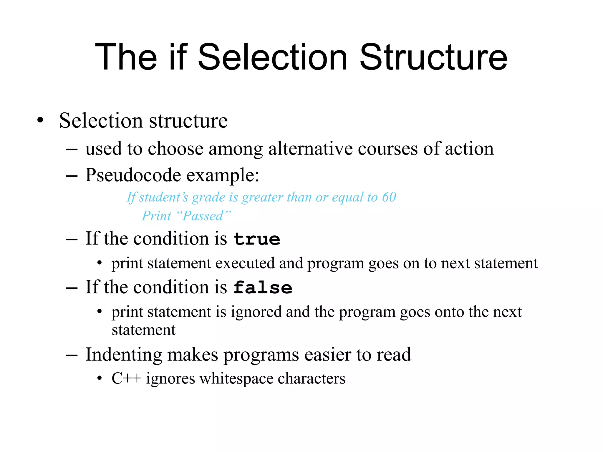 The if Selection Structure
• Selection structure
– used to choose among alternative courses of action
– Pseudocode example:
If student’s grade is greater than or equal to 60
Print “Passed”
– If the condition is true
• print statement executed and program goes on to next statement
– If the condition is false
• print statement is ignored and the program goes onto the next
statement
– Indenting makes programs easier to read
• C++ ignores whitespace characters
 