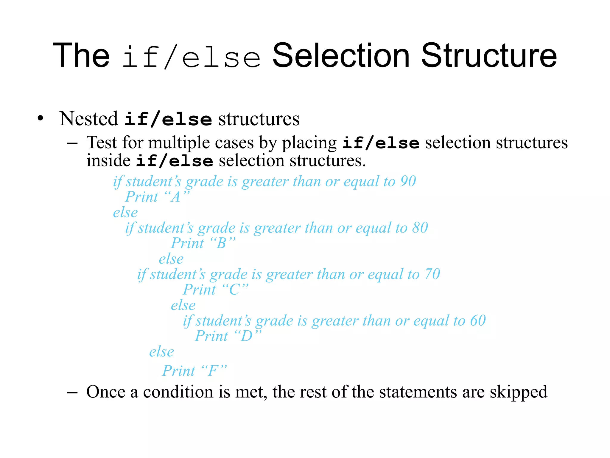 The if/else Selection Structure
• Nested if/else structures
– Test for multiple cases by placing if/else selection structures
inside if/else selection structures.
if student’s grade is greater than or equal to 90
Print “A”
else
if student’s grade is greater than or equal to 80
Print “B”
else
if student’s grade is greater than or equal to 70
Print “C”
else
if student’s grade is greater than or equal to 60
Print “D”
else
Print “F”
– Once a condition is met, the rest of the statements are skipped
 