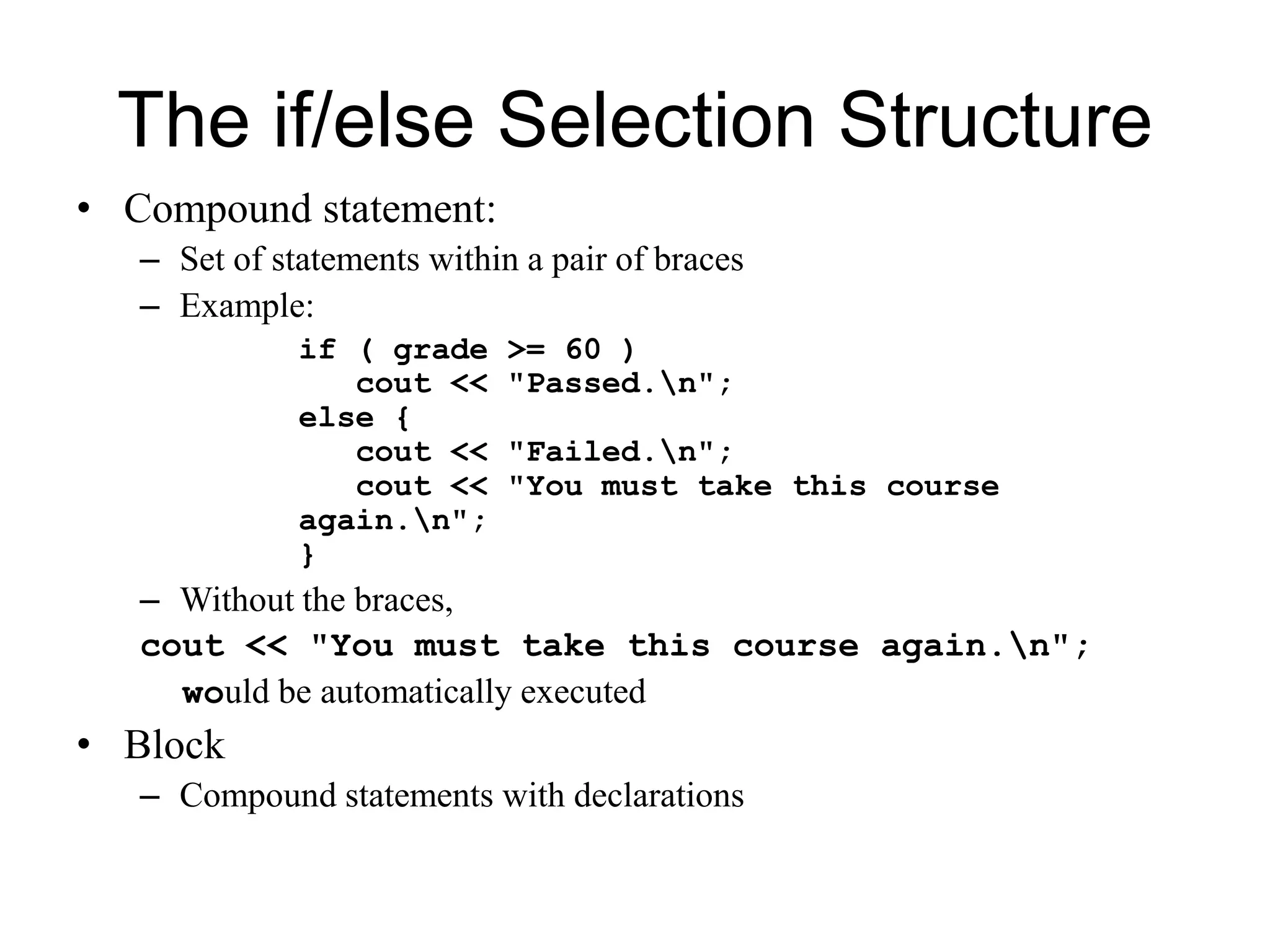 The if/else Selection Structure
• Compound statement:
– Set of statements within a pair of braces
– Example:
if ( grade >= 60 )
cout << "Passed.n";
else {
cout << "Failed.n";
cout << "You must take this course
again.n";
}
– Without the braces,
cout << "You must take this course again.n";
would be automatically executed
• Block
– Compound statements with declarations
 