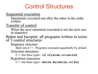 Control Structures
Sequential execution
Statements executed one after the other in the order
written
Transfer of control
When the next statement executed is not the next one
in sequence
Bohm and Jacopini: all programs written in terms
of 3 control structures
Sequence structure
Built into C++. Programs executed sequentially by default.
Selection structures
C++ has three types - if, if/else, and switch
Repetition structures
C++ has three types - while, do/while, and for
 