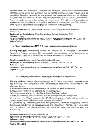 δραστηριότητες του μαθήματος (παιχνίδια και αθλήματα) δημιουργούν συναισθηματικές
αλληλεπιδράσεις μεταξύ των μαθητών, που σε πολλές περιπτώσεις είναι έντονες. Αυτό το
περιβάλλον θεωρείται κατάλληλο για την ανάπτυξη των κοινωνικών δεξιοτήτων, των αξιών και
του χαρακτήρα των μαθητών, με κατάλληλες όμως δραστηριότητες και μεθόδους διδασκαλίας.
Για την επίτευξη των παραπάνω στόχων, ο/η εκπαιδευτικός ΦΑ, πρέπει να δημιουργήσει το
κατάλληλο κλίμα στο μάθημα με κατάλληλα σχεδιασμένα προγράμματα και δραστηριότητες,
αλλά κυρίως με την ανάλογη συμπεριφορά και επικοινωνία με τους μαθητές.
Απευθύνεται σε: Εκπαιδευτικούς Φυσικής Αγωγής Πρωτοβάθμιας και Δευτεροβάθμιας
Εκπαίδευσης
Σχεδιασμός και Επιμόρφωση: Οξύζογλου Νικόλαος, Σχολικός Σύμβουλος ΠΕ 11
Διάρκεια: 8 ώρες
Ημερομηνίες πραγματοποίησης του επιμορφωτικού προγράμματος: Πέμπτη 30/11/2017 και
Τρίτη 5/12/2017
2. Τίτλος προγράμματος: «ΔΕΠΥ-Υ. Έννοιες, χαρακτηριστικά και παρεμβάσεις»
Σύντομη περίληψη: Διασαφήνιση εννοιών και ορισμών για τη Διαταραχή Ελλειμματικής
Προσοχής / Υπερκινητικότητας. Δίνονται στοιχεία που σχετίζονται με τη φυσιολογία, τα
χαρακτηριστικά αλλά και τις παρεμβάσεις σε μαθητές και μαθήτριες με ΔΕΠ-Υ
Απευθύνεται σε: Εκπαιδευτικούς Πρωτοβάθμιας Εκπαίδευσης
Σχεδιασμός και Επιμόρφωση: Μπότσας Γεώργιος, Σχολικός Σύμβουλος ΠΕ 70
Διάρκεια: 8 ώρες
Ημερομηνίες πραγματοποίησης του επιμορφωτικού προγράμματος: Τρίτη 5/12/2017 και
Πέμπτη 7/12/2017
3. Τίτλος προγράμματος: «Βασικές αρχές της Διδακτικής των Μαθηματικών»
Σύντομη περίληψη: Το επιμορφωτικό πρόγραμμα σκοπό έχει να παρουσιάσει τις βασικές αρχές
της διδακτικής των Μαθηματικών στην δευτεροβάθμια εκπαίδευση καλύπτοντας τις εξής
τέσσερις ενότητες:
1. Σκοπός της διδασκαλίας των Μαθηματικών και κριτήρια της καλής διδασκαλίας
2. Ατομικές προϋποθέσεις της μάθησης στο σχολικό περιβάλλον
(Νόηση και γνώση - κίνητρα και ενδιαφέρον, Αυτορυθμιζόμενη μάθηση)
3. Αρχές της διδακτικής μεθόδου- Βασικές προτάσεις της εργασίας στα Μαθηματικά
(Η αρχή του spiral, Η αρχή της γενετικής) - (Απόδειξη, Επιχειρηματολογία, μαθηματική έννοια,
μαθηματική επίλυση προβλημάτων, μοντελοποίηση, αλγόριθμοι)
4. Σχεδιασμός της διδασκαλίας (ποιότητα του μαθήματος, διδακτικές αναζητήσεις, μέθοδοι
διδασκαλίας, καθοδήγηση και προγραμματισμός της διδασκαλίας) - Ασκήσεις και η διδασκαλία
τους (Η δυναμική των τρόπων επίλυσης των ασκήσεων, χρήση των ασκήσεων κατά την
διδασκαλία)
Απευθύνεται σε: εκπαιδευτικούς κλάδου ΠΕ 03
Σχεδιασμός και Επιμόρφωση: Πούλος Γεώργιος, Σχολικός Σύμβουλος ΠΕ 03
Διάρκεια: 8 ώρες
Ημερομηνίες πραγματοποίησης του επιμορφωτικού προγράμματος: Τρίτη 21/11/2017 και
Πέμπτη 23/11/2017
 