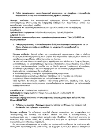 4. Τίτλος προγράμματος: «Αποτελεσματική επικοινωνία και διαχείριση ενδοομαδικών
συγκρούσεων μεταξύ των εκπαιδευτικών στις σχολικές μονάδες»
Σύντομη περίληψη: Στο επιμορφωτικό πρόγραμμα γίνεται παρουσίαση τεχνικών
αποτελεσματικής επικοινωνίας και διαχείρισης ενδοομαδικών συγκρούσεων μεταξύ των
εκπαιδευτικών στις σχολικές μονάδες.
Απευθύνεται σε: Διευθυντές και Υποδιευθυντές Σχολικών μονάδων της Πρωτοβάθμιας
Εκπαίδευσης
Σχεδιασμός και Επιμόρφωση: Σιδηρόπουλος Δημήτριος, Σχολικός Σύμβουλος
Διάρκεια: 8 ώρες
Ημερομηνίες πραγματοποίησης του επιμορφωτικού προγράμματος: Τρίτη 5/12/2017 και
Πέμπτη 7/12/2017
5. Τίτλος προγράμματος: «15+1 τρόποι για να διδάξουμε Λογοτεχνία στο Γυμνάσιο και το
Λύκειο σήμερα: από το βραχυπρόθεσμο στο μακροπρόθεσμο σχεδιασμό της
διδασκαλίας»
Σύντομη περίληψη: Βασικοί στόχοι του επιμορφωτικού προγράμματος είναι η σύνδεση
θεωρίας και διδακτικής πρακτικής και η έμφαση στην παρουσίαση εφαρμοσμένων διδακτικών
παραδειγμάτων για όλες τις τάξεις Γυμνασίου και Λυκείου.
Τα προτεινόμενα διδακτικά παραδείγματα εγγράφονται στο πλαίσιο του βραχυπρόθεσμου,
μεσοπρόθεσμου και μακροπρόθεσμου σχεδιασμού διδασκαλίας του μαθήματος. Ακολουθούν
τις αρχές των Προγραμμάτων Σπουδών και τις Οδηγίες για τον Εκπαιδευτικό, αξιοποιώντας
στο έπακρο τις δυνατότητες που αυτά προσφέρουν για διαφοροποίηση της διδασκαλίας.
Αναλυτικότερα, το πρόγραμμα θα περιλαμβάνει:
α. βιωματικές δράσεις, με στόχο τη δημιουργία ομάδας αναγνωστών
β. παρουσίαση εφαρμοσμένων διδακτικών προτάσεων για το Γυμνάσιο και το Λύκειο
γ. σχεδιασμό διδακτικών προτάσεων για το Γυμνάσιο και το Λύκειο
Κάθε πρόταση διδασκαλίας αξιοποιεί διαφορετική μεθόδευση εργασίας, όλες, όμως,
στοχεύουν στην προσεκτική ανάγνωση, στην ενδυνάμωση του αναγνώστη και τη δημιουργία
ομάδας αναγνωστών.
Απευθύνεται σε: Εκπαιδευτικούς κλάδου ΠΕ02
Σχεδιασμός και Επιμόρφωση: Κουντουρά Νικολίνα, Σχολική Σύμβουλος ΠΕ 02
Διάρκεια: 8 ώρες
Ημερομηνία πραγματοποίησης του επιμορφωτικού προγράμματος: Τρίτη 21/11/2017 και
Πέμπτη 23/11/2017
6. Τίτλος προγράμματος: «Προσεγγίσεις για την Ισότητα των Φύλων στην εκπαιδευτική
διαδικασία: από τη θεωρία στην πράξη»
Σύντομη περίληψη: Το πρόγραμμα αποτελεί σύντομη παρουσίαση του περιεχομένου της
"Παιδαγωγικής της Ισότητας των Φύλων". Σκοπός του είναι η ευαισθητοποίηση, ο
προβληματισμός και η ενεργοποίηση εκπαιδευτικών (διαφόρων ειδικοτήτων) απέναντι σε
διακρίσεις λόγω φύλου, καθώς και η ενθάρρυνσή τους για το σχεδιασμό εκπαιδευτικών
παρεμβάσεων που κλονίζουν στερεότυπα.
Θα παρουσιαστούν ορόσημα της Ιστορίας της (γυναικείας) Εκπαίδευσης και οι Φεμινιστικές
τάσεις στην Κοινωνιολογία της Εκπαίδευσης. Θα συζητηθεί ο ρόλος των βασικών παραγόντων
 