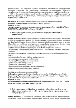 κοινωνικοποίησης, του γλωσσικού σεξισμού και σχολικών πρακτικών που συμβάλλουν στη
διατήρηση ανισοτήτων. Θα παρουσιαστεί παράδειγμα βιντεοσκοπημένης διδακτικής
παρέμβασης και θα προταθούν ιδέες για παρόμοιες παρεμβάσεις με τη μορφή έρευνας-δράσης.
Κάθε συνάντηση περιλαμβάνει ένα σύντομο θεωρητικό μέρος με τη μορφή εμπλουτισμένης
διάλεξης, συζήτηση για την αξιοποίηση της συλλογικής εμπειρίας και επεξεργασία υλικού από
διάφορες πηγές, κατά ομάδες.
Απευθύνεται σε: Εκπαιδευτικούς Πρωτοβάθμιας Εκπαίδευσης διαφόρων ειδικοτήτων
Σχεδιασμός και Επιμόρφωση: Μποταΐτη Αρετή, Σχολική Σύμβουλος
Διάρκεια: 16 ώρες
Ημερομηνία πραγματοποίησης του επιμορφωτικού προγράμματος: Τρίτη 21/11/2017, Πέμπτη
23/11/2017, Τρίτη 28/11/2017 και Πέμπτη 30/11/2017
7. Τίτλος προγράμματος: «Επιμόρφωση Θεολόγων σε ζητήματα Διδακτικής των
Θρησκευτικών»
Σύντομη περίληψη: Σκοπός του επιμορφωτικού προγράμματος είναι να βοηθήσει δημιουργικά
τη διδακτική διεργασία στο Μάθημα των Θρησκευτικών και τη διδακτική αξιοποίηση του υλικού
των Φακέλων Μαθήματος, δίνοντας ιδιαίτερη έμφαση στις διαδικασίες μάθησης και τις τεχνικές
διδασκαλίας που εμπλέκουν και ενεργοποιούν τους μαθητές. Διεξάγεται σε τέσσερις 4ωρες
συναντήσεις και στοχεύει στην εργαστηριακή προσέγγιση των θεματικών:
-Η φιλοσοφία και οι παιδαγωγικές αρχές των ΠΣ του Μαθήματος των Θρησκευτικών
-Σχεδιασμός της διδασκαλίας και χρήση εκπαιδευτικού υλικού από τους Φακέλους Μαθήματος.
(Γυμνάσιο)
-Σχεδιασμός της διδασκαλίας και χρήση εκπαιδευτικού υλικού από τους Φακέλους Μαθήματος.
(Λύκειο)
-Διδακτική Μεθοδολογία στο Μάθημα των Θρησκευτικών
-Διδασκαλία με τη χρήση τέχνης - Artful thinking
-Αξιοποίηση ΤΠΕ στο μάθημα των Θρησκευτικών
-Προσομοίωση διδασκαλίας (Γυμνάσιο)
-Προσομοίωση διδασκαλίας (Λύκειο)
-Τεχνικές διδασκαλίας - Βιωματικές τεχνικές διδασκαλίας
-Αξιολόγηση των μαθητών (Βιωματικό Εργαστήριο)
Απευθύνεται σε: Εκπαιδευτικούς κλάδου ΠΕ01
Σχεδιασμός προγράμματος: Μιχαλοπούλου Ελένη, Στράντζαλης Πολύβιος, Συργιάννη Μαρία
Επιμορφωτές: Μιχαλοπούλου Ε., Στράντζαλης Π., Συργιάννη Μ., Λαλαγιάννη Α., Μητροπούλου
Β., Ακανθοπούλου Κ., Αλμπανάκη Ξ., Λαδόπουλος Γ.
Διάρκεια: 16 ώρες
Ημερομηνία πραγματοποίησης του επιμορφωτικού προγράμματος: Τρίτη 28/11/2017, Πέμπτη
30/11/2017, Τρίτη 5/12/2017 και Πέμπτη 7/12/2017
8. Τίτλος προγράμματος: «Η φωνή των αντικειμένων. Διδακτικές προσεγγίσεις με την
αξιοποίηση αντικειμένων από το πεδίο της ιστορίας, της τέχνης, της επιστήμης και της
καθημερινής ζωής»
Σύντομη περίληψη: Το επιμορφωτικό πρόγραμμα εστιάζει στη διαλεκτική σχέση ανθρώπων-
αντικειμένων. Τα αντικείμενα έχουν δυναμική, έχουν πορεία µε ποικίλα στάδια, αφηγούνται τη
 
