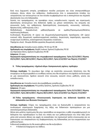 δική τους ξεχωριστή ιστορία, μεταφέρουν ποικίλα μηνύματα και είναι αποκρυστάλλωμα
επιλογών, ιδεών, αξιών του ανθρώπου. Αναδεικνύεται έτσι η αναγκαιότητα ένταξης της
ιστορικότητας των αντικειμένων σε ένα σύνολο συμφραζομένων και η σκοπιμότητα και σημασία
αξιοποίησής τους στη διδασκαλία.
Σκοπός του προγράμματος: να προσφέρει στους εκπαιδευτικούς τεχνικές και στρατηγικές
αξιοποίησης αντικειμένων στη διδακτική πράξη ως μέσων κατανόησης της ατομικής και
κοινωνικής ζωής, της ανθρώπινης δραστηριότητας (οικονομικής, κοινωνικής, πολιτικής,
θρησκευτικής, καλλιτεχνικής κ.λπ.).
Μεθοδολογία: Ανακαλυπτική μάθηση/Εργασία σε ομάδες/Προσομοίωση/Μελέτες
περίπτωσης/Διάλογος.
Συνδυασμός θεωρητικής (4 ώρες) και βιωματικής/εργαστηριακής προσέγγισης (20 ώρες):
εικονική τάξη, βιωματικές ομαδοσυνεργατικές ασκήσεις. Διερεύνηση, παρατήρηση, ερμηνεία,
συσχετισμοί-συνδέσεις, αναστοχαστικές διεργασίες–συζήτηση.
Παρέχεται υλικό: Θεωρία-Φύλλα εργασίας-Βιωματικές ασκήσεις.
Απευθύνεται σε: Εκπαιδευτικούς κλάδου ΠΕ 02 και ΠΕ 08
Σχεδιασμός και επιμόρφωση: Βορβή Ιωάννα, Σχολική Σύμβουλος ΠΕ 02
και Κάρτσακα Ελένη, Σχολική Σύμβουλος ΠΕ 08
Διάρκεια: 24 ώρες
Ημερομηνία πραγματοποίησης του επιμορφωτικού προγράμματος: Τρίτη 21/11/2017, Πέμπτη
23/11/2017, Τρίτη 28/11/2017, Πέμπτη 30/11/2017, Τρίτη 5/12/2017 και Πέμπτη 7/12/2017
9. Τίτλος προγράμματος: «Σχολικό κλίμα- διαπροσωπικές σχέσεις- πρόληψη»
Σύντομη περίληψη: Το σεμινάριο έχει στόχο να αναπτύξει κοινωνικές δεξιότητες που θα
επιτρέψουν να δημιουργηθούν οι συνθήκες εκείνες που θα επιτρέπουν στο σχολείο να λειτουργεί
σε μία κανονικότητα. Σχολείο ανοικτό στην κοινωνία, ανοικτό στους μαθητές, γονείς και
εκπαιδευτικούς.
Απευθύνεται σε: Εκπαιδευτικούς Δευτεροβάθμιας εκπαίδευσης
Σχεδιασμός και επιμόρφωση: Ρουμπίδης Χρήστος, Σχολικός Σύμβουλος ΠΕ 10
Διάρκεια: 24 ώρες
Ημερομηνία πραγματοποίησης του επιμορφωτικού προγράμματος: Τρίτη 21/11/2017, Πέμπτη
23/11/2017, Τρίτη 28/11/2017, Πέμπτη 30/11/2017, Τρίτη 5/12/2017 και Πέμπτη 7/12/2017
10. Τίτλος προγράμματος: «Επικοινωνιακές Στρατηγικές και Διδακτικά Εργαλεία στη
Διδασκαλία των Φυσικών Επιστημών»
Σύντομη περίληψη: Στόχος του προγράμματος είναι να διαπιστωθεί η αναγκαιότητα του
συνδυασμού στρατηγικών διαχείρισης της τάξης και διδακτικών προσεγγίσεων για μια
αποτελεσματικότερη διδασκαλία.
Μέσα απο μελέτες περίπτωσης θα γίνει προσπάθεια να ανιχνεύσει ο κάθε επιμορφούμενος/η τα
δεδομένα που προσδιορίζουν τη δική του στάση και των μαθητών/τριών του στην τάξη ώστε
μέσα από γενικούς άξονες και αρχές να ανακαλύψει τον προσωπικό τρόπο επικοινωνίας και να
διαπιστώσει την αναγκαιότητα της διαφοροποίησης της διδασκαλίας για την ενεργοποίηση των
μαθητών/τριών.
Ενδεικτικά αναφέρεται ότι θα αναπτυχθούν και θα συζητηθούν:
• Η διδακτική διαχείριση του λάθους
 